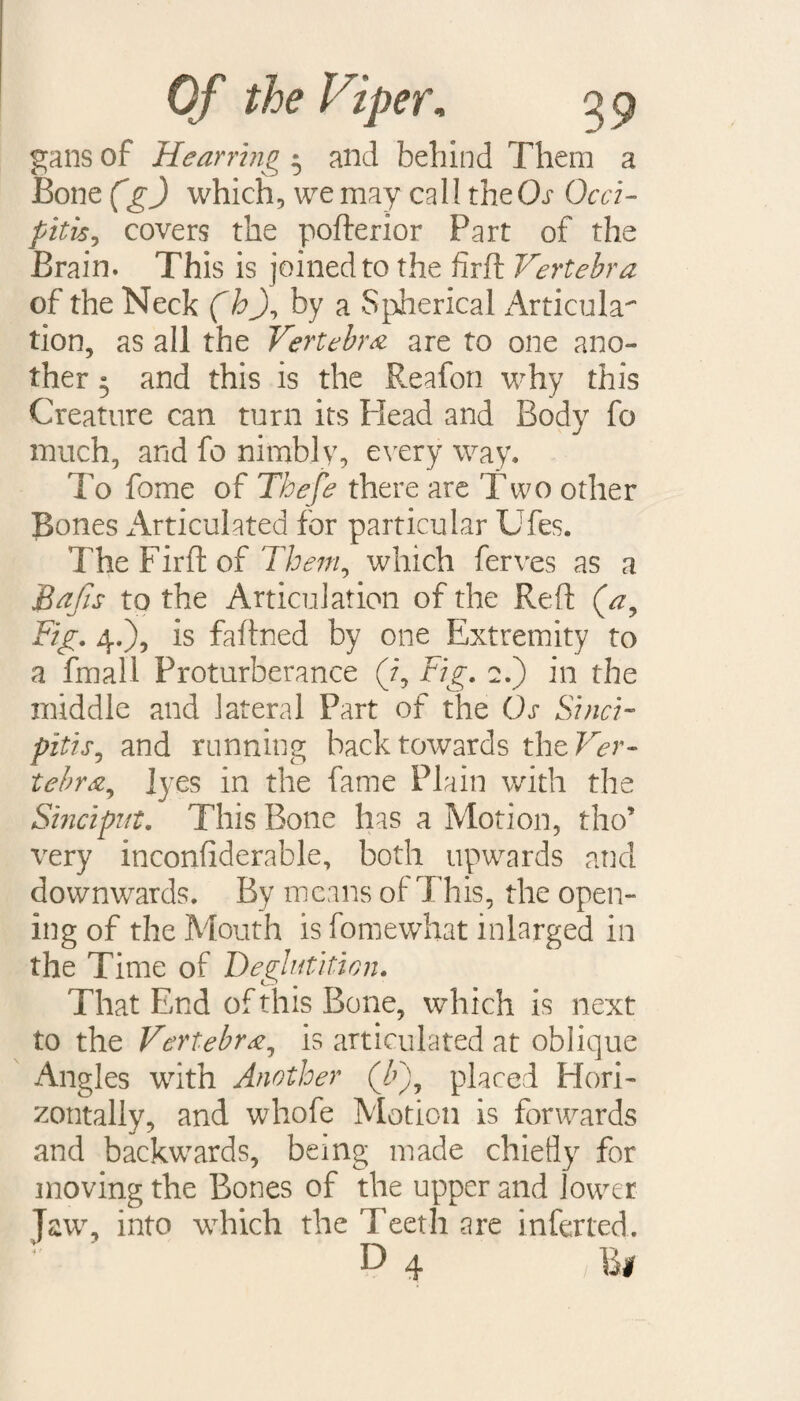 gans of Hearrtng 3 and behind Them a Bone (g) which, we may call the Or Occi- pitis, covers the pofterior Part of the Brain. This is joined to the firft Vertebra of the Neck (hJ, by a Spherical Articula¬ tion, as all the Vertebra are to one ano¬ ther 3 and this is the Reafon why this Creature can turn its Plead and Body fo much, and fo nimbly, every way. To fome of Thefe there are Two other Bones Articulated for particular Ufes. The Firft of Them, which ferves as a Bafts to the Articulation of the Reft (a. Fig. 4.), is faftned by one Extremity to a final! Proturberance (7, Fig. 2.) in the middle and lateral Part of the Os Si neb pitis, and running back towards the Ver¬ tebra, lyes in the fame Plain with the Sinciput. This Bone lias a Motion, tho’ very inconfiderable, both upwards and downwards. By means of This, the open¬ ing of the Mouth is fomewhat inlarged in the Time of Deglutition. That End of this Bone, which is next to the Vertebra, is articulated at oblique Angles with Another (/>), placed Hori¬ zontally, and whofe Motion is forwards and backwards, being made chiefly for moving the Bones of the upper and lower Jaw, into which the Teeth are inferred. D 4 ; B#