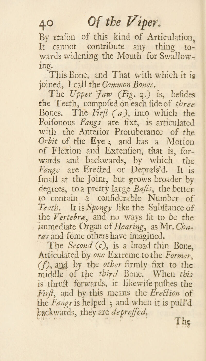 By reafon of this kind of Articulation, It cannot contribute any thing to¬ wards widening the Mouth for Swallow¬ ing- . This Bone, and That with which it is joined, I call the Common Bones. The Upper Jaw (Fig. 3.) is, befides the Teeth, compofed on each fide of three Bones. The Firji (a), into which the Poifonous Fangs are fixt, is articulated with the Anterior Protuberance of the Orbit of the Eye 5 and has a Motion of Flexion and Extenfion, that is, for¬ wards and backwards, by which the Fangs are Ereded or Deprefs’d. It is fmall at the Joint, but grows broader by degrees, to a pretty large Sajis, the better to contain a confiderable Number of Teeth. It is Spongy like the Subftance of the Vertebra^ and no ways fit to be the immediate Organ of Hearing, as Mr. Cha- ras and fome others have imagined. The Second (Y), is a broad thin Bone, Articulated by one Extreme to the Former, (fX aryj by the other firmly fixt to the middle of the third Bone. When this is thruft forwards, it likewife pulhes the Fir ft, and by this means the EreBion of the Fangs is helped 5 and when it is pull’d backwards, they are depreffed, ' ■ ' The