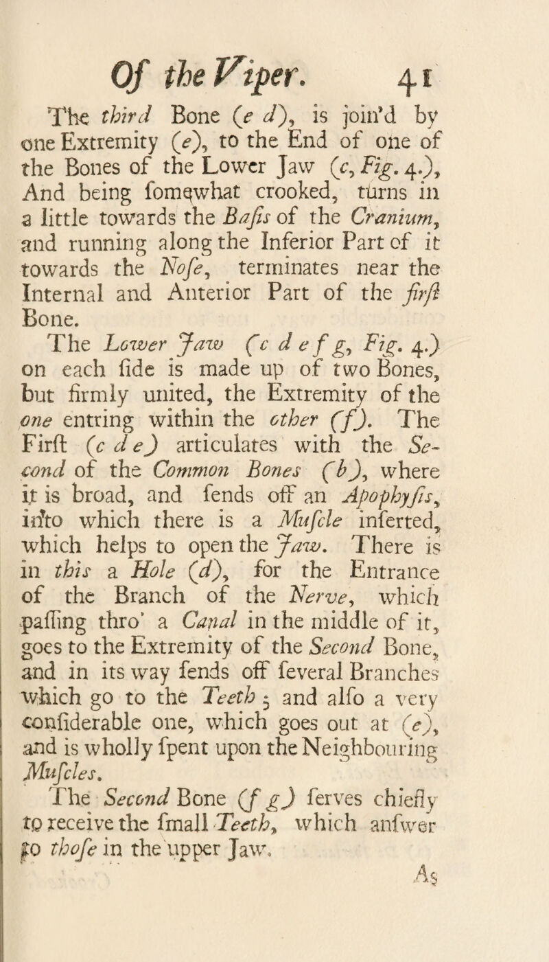 The third Bone (e d), is join’d by one Extremity (e\ to the End of one of the Bones of the Lower Jaw (c9 Fig. 4.), And being fomqwhat crooked, turns in a little towards the Bajis of the Cranium, and running along the Inferior Part of it towards the Nofe, terminates near the Internal and Anterior Part of the firfl Bone. The Lower Jaw (c d e f g9 Fig. 4.) on each fide is made up of two Bones, but firmly united, the Extremity of the one entring within the other CfX The Firft (cde) articulates with the Se¬ cond of the Common Bones (b), where i,t is broad, and fends off an Apophyfis„ irfto which there is a Mu file inferted, which helps to open the Jaw. There is in this a Hole (d\ for the Entrance of the Branch of the Nerve, which palling thro* a Canal in the middle of it, goes to the Extremity of the Second Bone, and in its way fends off feveral Branches which go to the Teeth 5 and alfo a very confiderable one, which goes out at (V), and is wholly fpent upon the Neighbouring Mufcles. The Second Bone (f g) ferves chiefly tQ receive the fmall Teethy which anfwer jfo thofe in the upper Jaw, As