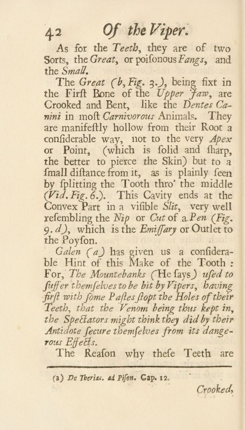 As for the Teeth, they are of two Sorts, the Greats or poifonous Fangs, and the Small. The (b,Fig. g.J, being fixt in the Firft Bone of the Upper jaw, are Crooked and Bent, like the Dentes Ca- nini in moft Carnivorous Animals, They are manifeftly hollow from their Root a confiderable way, not to the very Apex or Point, (which is folid and fharp, the better to pierce the Skin) but to a fmall diftance from it, as is plainly feen by fplitting the Tooth thro1 the middle (Vid.Fig.6l). This Cavity ends at the Convex Part in a vifible S/if, very well arefembling the Flip or Cut of a Fen (Fig. 9. dj7 which is the EmijTary or Outlet to the Poyfon. Galen (a) has given us a confidera¬ ble Hint of this Make of the Tooth : For, The Mountebanks (He fays) ufed to fuffer themfelves to be bit by Vipers, having firft with fome P aftesfiopt the Holes of their Teeth, that the Venom being thus kept in, the Spe&ators might think they did by their Antidote fecure themfelves from its dange¬ rous EjJeCts. The Reafon why thefe Teeth are (a) Ds Therixt. ai pifon. Cap. 12. Crooked,