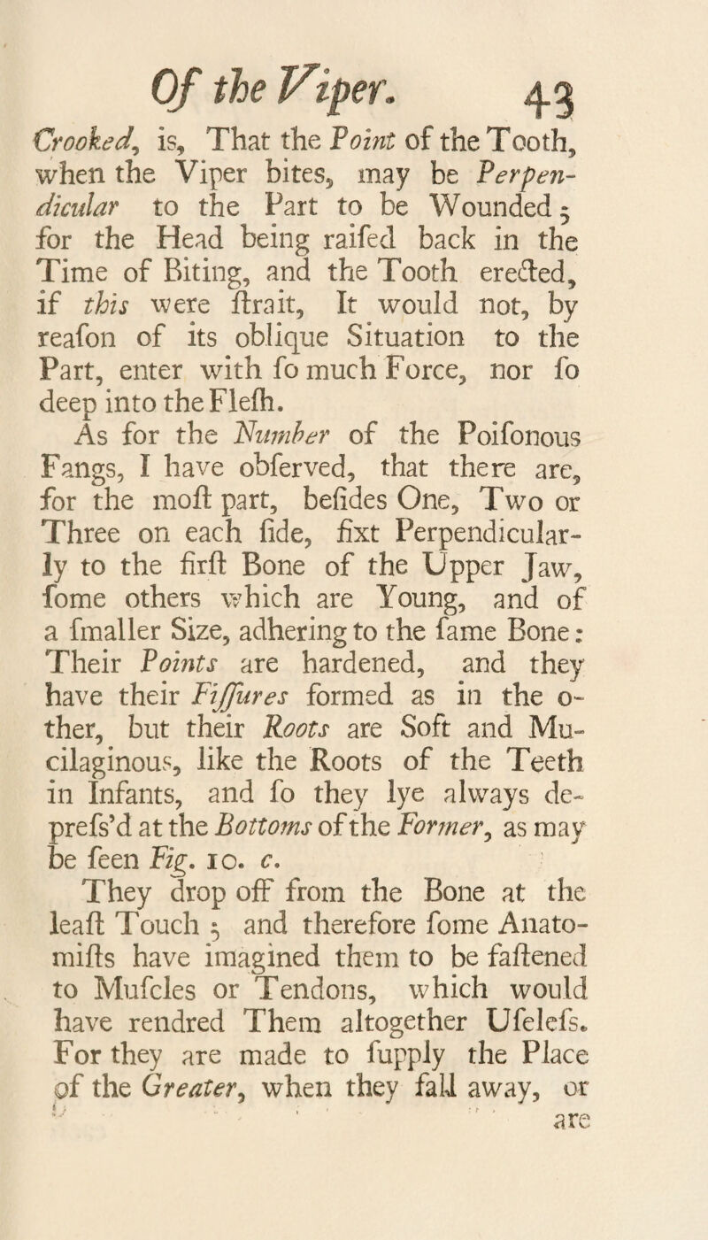 Crooked^ is. That the Point of the Tooth, when the Viper bites, may be Perpen¬ dicular to the Fart to be Wounded 3 for the Head being raifed back in the Time of Biting, and the Tooth eretted, if this were ttrait, It would not, by reafon of its oblique Situation to the Part, enter with fo much Force, nor fo deep into theFlefh. As for the 'Number of the Poifonous Fangs, I have obferved, that there are, for the moft part, befides One, Two or Three on each fide, fixt Perpendicular¬ ly to the firft Bone of the Upper Jaw, fome others which are Young, and of a fmaller Size, adhering to the fame Bone; Their Points are hardened, and they have their Fiffures formed as in the o- ther, but their Roots are Soft and Mu¬ cilaginous, like the Roots of the Teeth in Infants, and fo they lye always de- prefs’d at the Bottoms of the Former, as may be feen Fig. 10. c. They drop off from the Bone at the lead: Touch 3 and therefore fome Anato- mifts have imagined them to be fattened to Mufcles or Tendons, which would have rendred Them altogether Ufelefs. For they are made to fupply the Place of the Greater, when they fall away, or