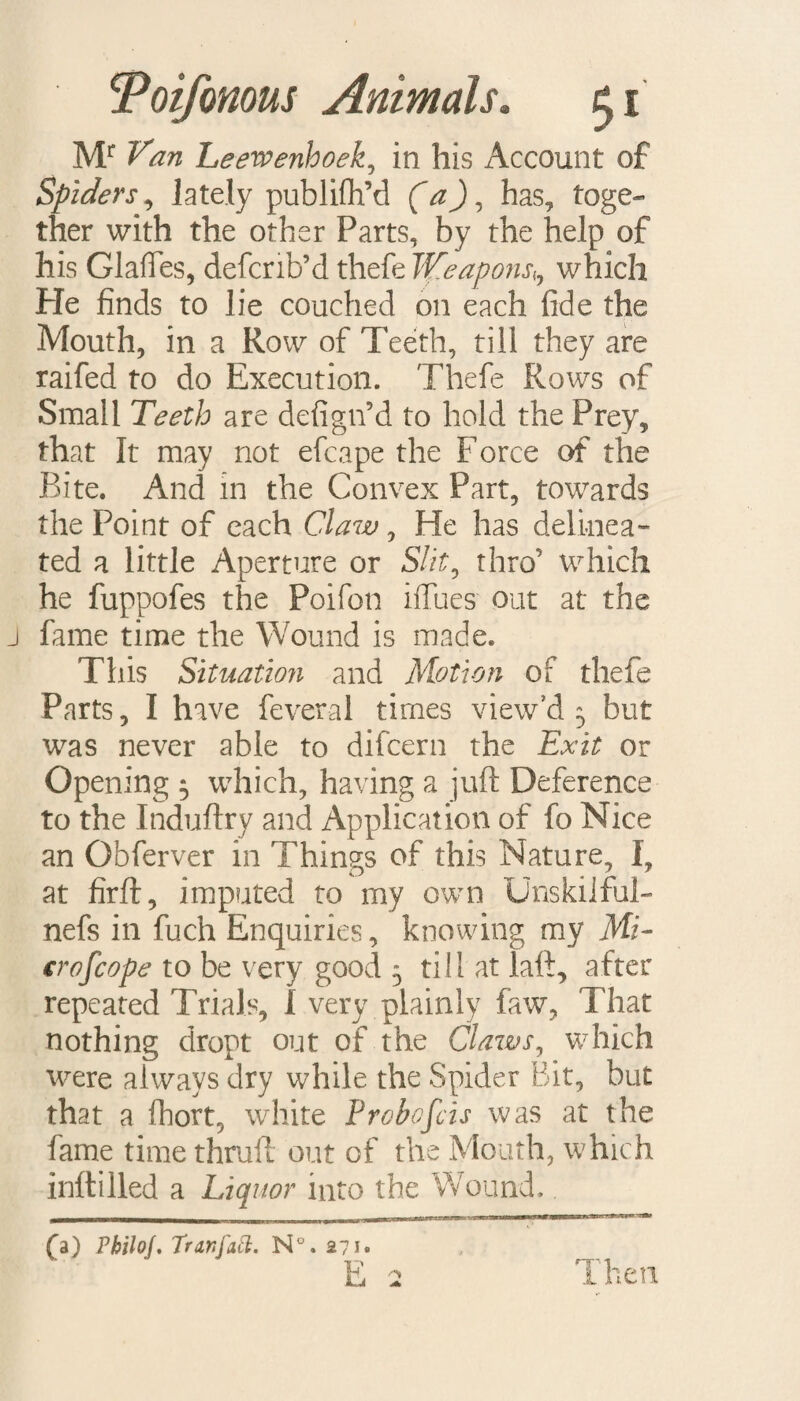 Mr Van Leewenhoek, in his Account of Spiders, lately publilh’d (CzJ, has, toge¬ ther with the other Parts, by the help of his Glaffes, defcrib’d tliefe Weapojish which He finds to lie couched on each fide the Mouth, in a Row of Teeth, till they are raifed to do Execution. Thefe Rows of Small Teeth are defign’d to hold the Prey, that It may not efcape the Force of the Bite. And in the Convex Part, towards the Point of each Claw, He has delinea¬ ted a little Aperture or Slit9 thro’ which he fuppofes the Poifon iffues out at the fame time the Wound is made. This Situation and Motion of thefe Parts, I have feveral times view'd 5 but was never able to difcern the Exit or Opening $ which, having a juft Deference to the Induftry and Application of fo Nice an Obferver in Things of this Nature, I? at firft, imputed to my own Unskiiful- nefs in fuch Enquiries, knowing my Mi- crofcope to be very good 5 till at laft, after repeated Trials, I very plainly faw, That nothing dropt out of the Claws, which were always dry while the Spider Bit, but that a fhort, white Probofcis was at the fame time thruft out of the Mouth, which inftilled a Liquor into the Wound.. ^, I1B- --n- ~rmr £3) PbiloJ. Tran fail. N°. 271* E 2 Then