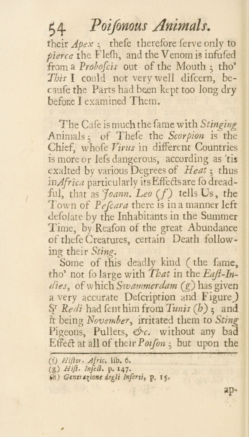 their Apex - thefe therefore ferve only to pierce the Flefh, and the Venom is infufed from a Probofcis out of the Mouth 5 tho’ This I could not very well difcern, be- caufe the Parts had been kept too long dry before I examined Them. The Cafe is much the fame with Stinging Animals 5 of Thefe the Scorpion is the Chief, whofe Virus in different Countries is more or lefs dangerous, according as fis exalted by various Degrees of Heat 5 thus mAfrica particularly its Effects are fo dread¬ ful, that as Joann. heo (/) tells Us, the Town of Pefcara there is in a manner left defolate by the Inhabitants in the Summer Time, by Reafon of the great Abundance of thefe Creatures, certain Death follow¬ ing their Sting. Some of this deadly kind (the fame, tho5 not fo large with That in the Eajl-In- dies, of which Swammerdam (g) has given a very accurate Defcription and FigureJ Sr Redi had fenthim from Tunis (h) ^ and it being November, irritated them to Sting Pigeons, Pullets, <&c. without any bad Effect at all of their Poifon^ but upon the (f) Hiflor. Afric. lib. 6. (g) Heft* P« *47- ffi) Gensi Aiione Aegli Inferti, pa 15, .' * ■ ap-