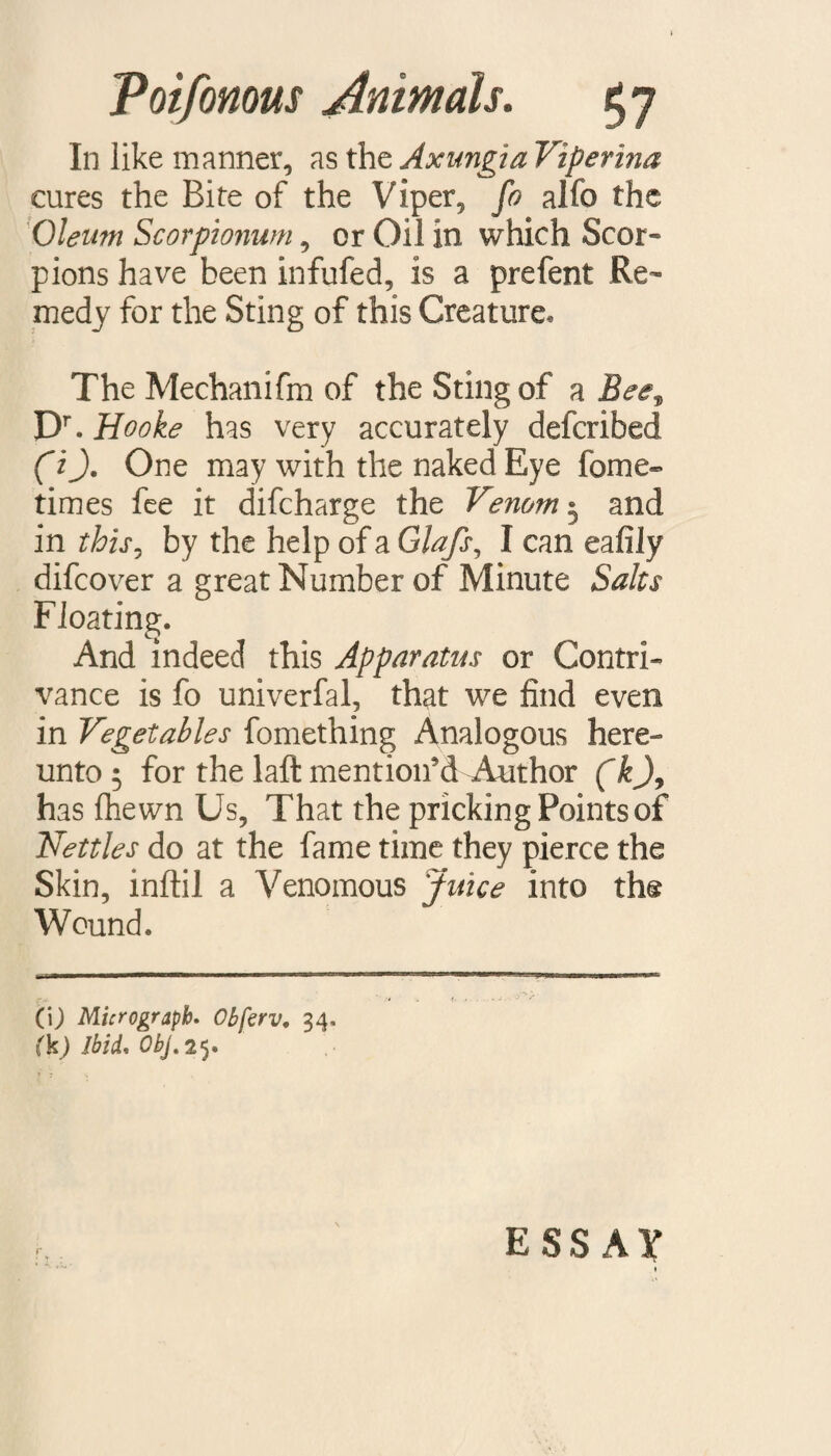 In like manner, as the Axungia Viperina cures the Bite of the Viper, fo alfo the Oleum Scorpionum, or Oil in which Scor¬ pions have been infufed, is a prefent Re¬ medy for the Sting of this Creature* The Meehanifm of the Sting of a Bee* Dr. Hooke has very accurately deferibed (i). One may with the naked Eye forne- times fee it difeharge the Venom 5 and in this, by the help of a Glafs, I can eafily difeover a great Number of Minute Salts Floating. And indeed this Apparatus or Contri¬ vance is fo univerfal, that we find even in Vegetables fomething Analogous here¬ unto 5 for the laft mention’d Author (k)y has fhewn Us, That the pricking Points of Nettles do at the fame time they pierce the Skin, inftil a Venomous Juice into th® Wound. CO Micrograph. Obferv. 34. fkj Ibid. Obj. 25. ESSAY