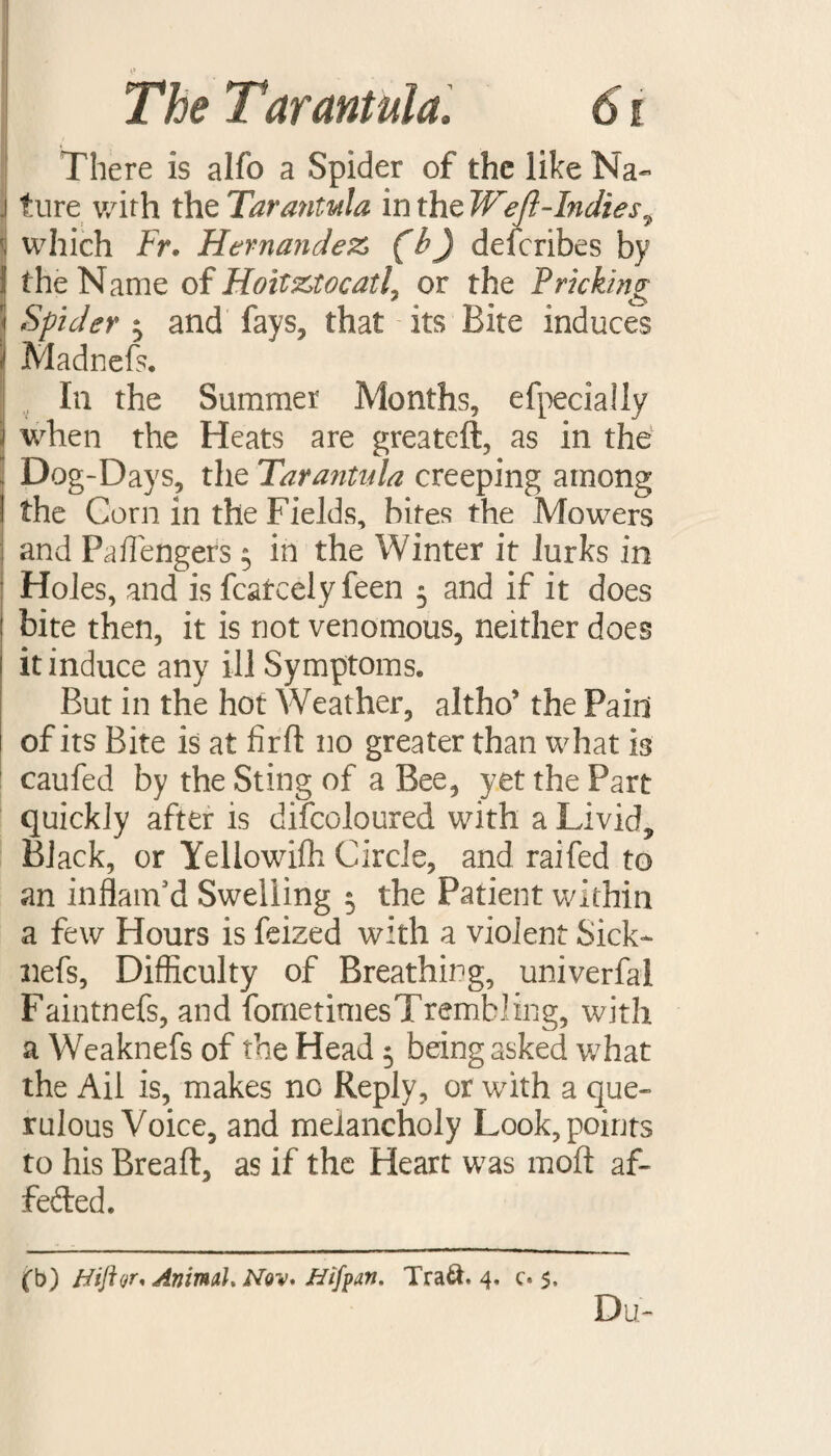 There is alfo a Spider of the like Na~ . ture v/ith the Tarantula in the Weft-Indies^ j which Fr. Hernandez (b) describes by ! the Name of HoitztocatL or the Pricking ■I Spider $ and fays, that its Bite induces I Madnefs. In the Summer Months, efpecially ! when the Heats are greateft, as in the Dog-Days, the Tarantula creeping among I the Corn in the Fields, bites the Mowers and Paffengers $ in the Winter it lurks in Holes, and is fcatcely feen 5 and if it does bite then, it is not venomous, neither does it induce any ill Symptoms* But in the hot Weather, altho5 the Pain of its Bite is at firft no greater than what is caufed by the Sting of a Bee, yet the Part quickly after is difcoloured with a Livid, Black, or Yellowifh Circle, and raifed to an inflam’d Swelling 5 the Patient within a few Hours is feized with a violent Sick- nefs, Difficulty of Breathing, univerfai Faintnefs, and fometimesTrembling, with a Weaknefs of the Head 5 being asked what the Ail is, makes no Reply, or with a que¬ rulous Voice, and melancholy Look, points to his Breaft, as if the Heart was moflt af- fefted. (b) Hiftor* Animal,Nov* Nifpan. Tra&. 4. c. 5,