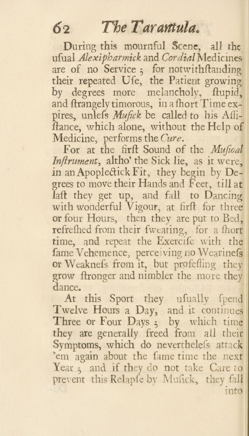 During this mournful Scene, all the ufual Alexipharmick and Cordial Medicines are of no Service 5 for notwithftanding their repeated Ufe, the Patient growing by degrees more melancholy, ftupid, and ftrangely timorous, in a fhort Time ex¬ pires, unlefs Mujtck be called to his Afli- ftance, which alone, without the Help of Medicine, performs the Cure. For at the fir ft Sound of the Mujioal Inflrument, altho’ the Sick lie, as it were, in an Apopleftick Fit, they begin by De¬ grees to move their Hands and Feet, till at laft they get up, and fall to Dancing with wonderful Vigour, at firft for three or four Hours, then they are put to Bed, refrefhed from their fweating, for a fhort time, and repeat the Exercife with the fame Vehemence, perceiving no Wearinefs or Weaknefs from it, but profefling they grow ftronger and nimbler the more they dance. At this Sport they ufualiy fpend Twelve Hours a Day, and it continues Three or Four Days 5 by which time they are generally freed from all their Symptoms, which do neverthelefs attack 'em again about the fame time the next Year 5 and if they do not take Care to prevent this Relapfe by Mufick, they fall into