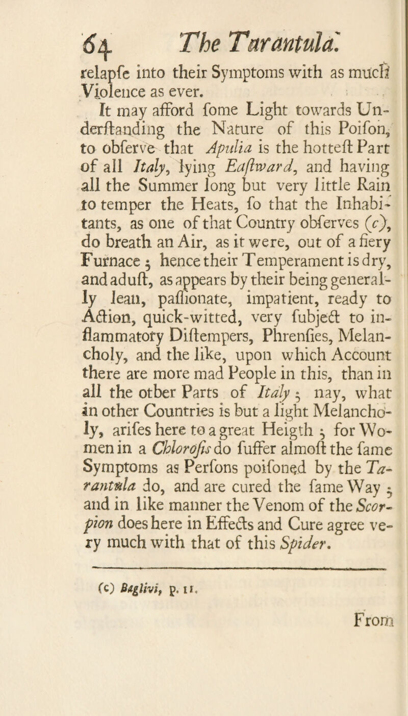 relapfe into their Symptoms with as much Violence as ever. It may afford fome Light towards Un- derftanding the Nature of this Poifon, to obferve that Apulia is the hotted Part of all Italy, lying Eaftward, and having all the Summer long but very little Rain to temper the Heats, fo that the Inhabi¬ tants, as one of that Country obferves (c), do breath an Air, as it were, out of a fiery Furnace ^ hence their Temperament is dry, and aduft, as appears by their being general¬ ly lean, paflionate, impatient, ready to Adion, quick-witted, very fubjed to in¬ flammatory Diftempers, Phrenfies, Melan¬ choly, and the like, upon which Account there are more mad People in this, than in all the other Parts of Italy • nay, what in other Countries is but a light Melancho¬ ly, arifes here to a great Heigth ^ for Wo¬ men in a Chlorofis do fuffer almofl the fame Symptoms as Perfons poifoned by the Ta¬ rantula do, and are cured the fame Way ^ and in like manner the Venom of the Scor¬ pion does here in Effeds and Cure agree ve¬ ry much with that of this Spider. (c) Btglhi, p. II, F rom