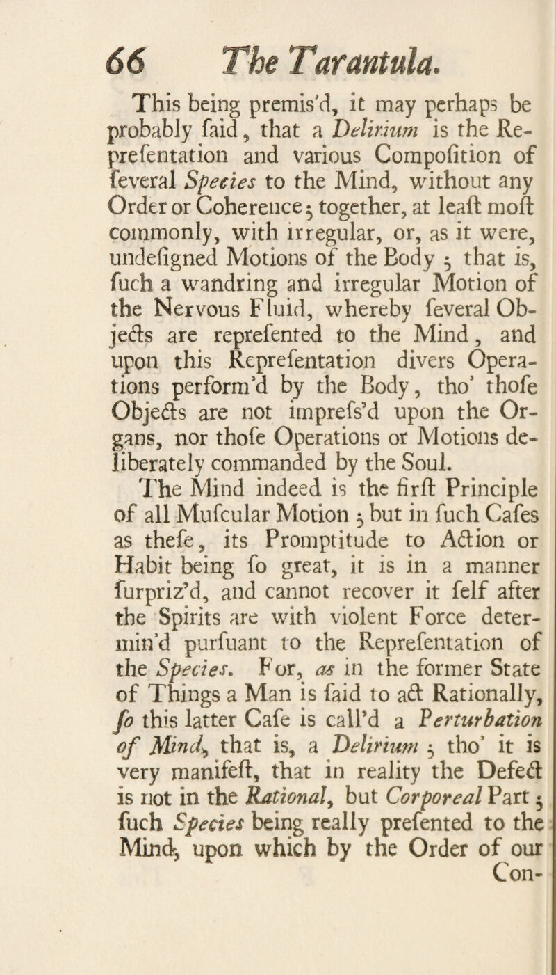 This being premis'd, it may perhaps be probably faid, that a Delirium is the Re- prefentation and various Compofition of feveral Species to the Mind, without any Order or Coherence ^ together, at lead mod commonly, with irregular, or, as it were, undefigned Motions of the Body 5 that is, fuch a wandring and irregular Motion of the Nervous Fluid, whereby feveral Ob¬ jects are reprefented to the Mind, and upon this Reprefentation divers Opera¬ tions perform'd by the Body, tho3 thofe Objefts are not imprefs’d upon the Or¬ gans, nor thofe Operations or Motions de¬ liberately commanded by the Soul. The Mind indeed is the fird Principle of all Mufcular Motion 5 but in fuch Cafes as thefe, its Promptitude to Aftion or Habit being fo great, it is in a manner furpriz’d, and cannot recover it felf after the Spirits are with violent Force deter¬ min’d purfuant to the Reprefentation of the Species. For, as in the former State of Things a Man is faid to aft Rationally, fo this latter Cafe is call’d a Perturbation of Mind\ that is, a Delirium 5 tho’ it is very manifeft, that in reality the Defeft is not in the Rational, but Corporeal Part 5 fuch Species being really prefented to the Mind, upon which by the Order of our Con-