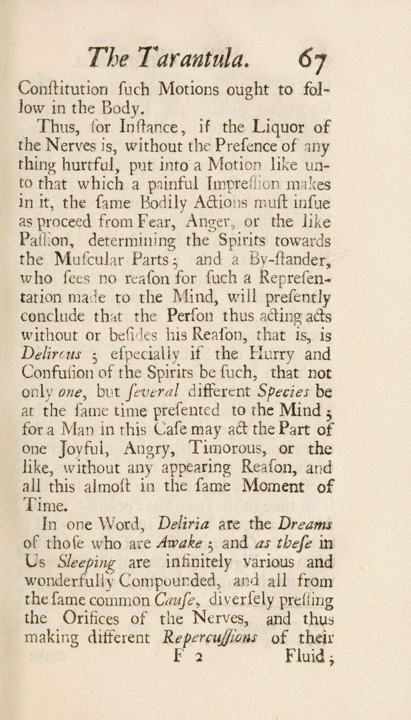 Conftitution fuch Motions ought to fol¬ low in the Body. Thus, for Inftance, if the Liquor of the Nerves is, without the Prefence of any thing hurtful, put into a Motion like un¬ to that which a painful Tmpreflion makes in it, the fame Bodily Actions muft infue as proceed from Fear, Anger, or the like Pali ion, determining the Spirits towards the Mufcular Parts 5 and a By-ftander, who fees no reafon for fuch a Reprefen- ration made to the Mind, will prefently conclude that the Perfon thus acting ads without or befides his Reafon, that is, is Del'ircas 5 efpecially if the Flurry and Confuiion of the Spirits be fuch, that not only one, but feveral different Species be at the fame time prefented to the Mind 3 for a Man in this Cafe may ad the Part of one Joyful, Angry, Timorous, or the like, without any appearing Reafon, and all this almoft in the fame Moment of Time. In one Word, Deliria are the Dreams of thofe who are Awake 5 and as thefe in Us Sleeping are infinitely various and wonderfully Compounded, and all from the fame common Caufe, diverfely profiling the Orifices of the Nerves, and thus making different RepercuJJions of their