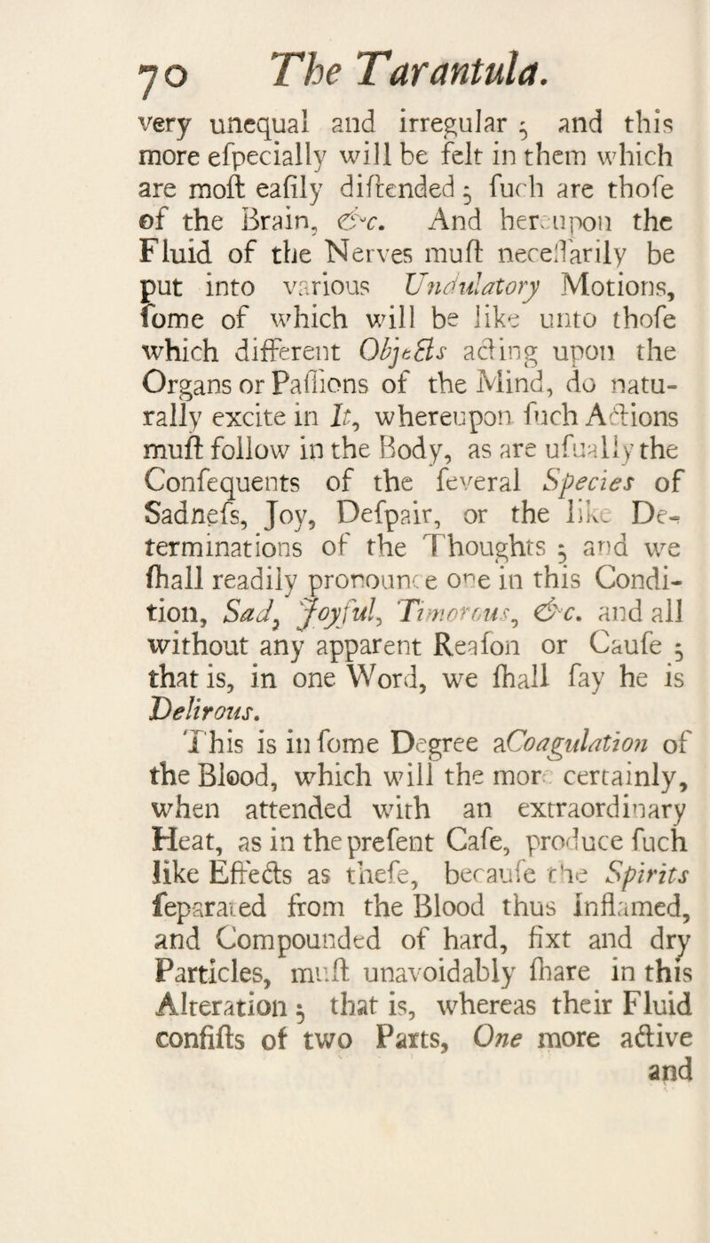 very unequal and irregular ' and this more efpecially will be felt in them which are raoft eafily diftended * fuch are thofe of the Brain, eSr. And hereupon the Fluid of the Nerves muft neceftarily be put into various Undulatory Motions, feme of which will be like unto thofe which different ObjtBs acting upon the Organs or Paffions of the Mind, do natu¬ rally excite in lt0 whereupon fuch Aft ions muft follow in the Body, as are ufualiy the Confequents of the feveral Species of Sadnefs, Joy, Defpair, or the like De¬ terminations of the Thoughts $ and we (hall readily pronounce o^e in this Condi¬ tion, Sad7 Joyful, 'Timorous5 &c, and all without any apparent Region or Caufe 5 that is, in one Word, we fhall fay he is Delirous. This is in feme Degree a Coagulation of the Blood, which will the mor certainly, when attended with an extraordinary Heat, as in theprefent Cafe, produce fuch like Effefts as thefe, became the Spirits feparaied from the Blood thus Inflamed, and Compounded of hard, fixt and dry Particles, muft unavoidably fhare in this Alteration 5 that is, whereas their Fluid confifts of two Parts, One more aftive and