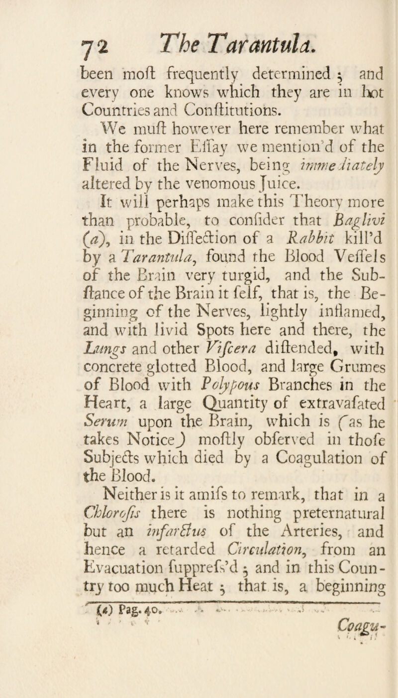 been mod frequently determined ^ and every one knows which they are in hot Countries and Conditutions. We mud however here remember what in the former Eifay we mention'd of the Fluid of the Nerves, being mime hat ely altered by the venomous Juice. It will perhaps make this Theory more than probable, to confider that Baglivi (d), in the Diifedion of a Rabbit kill’d by a Tarantula, found the Blood Veffels of the Brain very turgid, and the Sub- dance of the Brain it felf, that is, the Be¬ ginning of the Nerves, lightly inflamed, and with livid Spots here and there, the Lungs and other Vifcera didended, with concrete glotted Blood, and large Grumes of Blood with Polypous Branches in the Heart, a large Quantity of extravafated Serum upon the Brain, which is (as he takes Notice^ modly obferved in thofe Subjeds which died by a Coagulation of the Blood* * Neither is it amifs to remark, that in a Chlorofis there is nothing preternatural but an infarffus of the Arteries, and hence a retarded Circulation, from an Evacuation fupprefdd 5 and in this Coun¬ try too much Heat 5 that is, a beginning (*) p2fp*4°* * ' J 1 v Coagu-