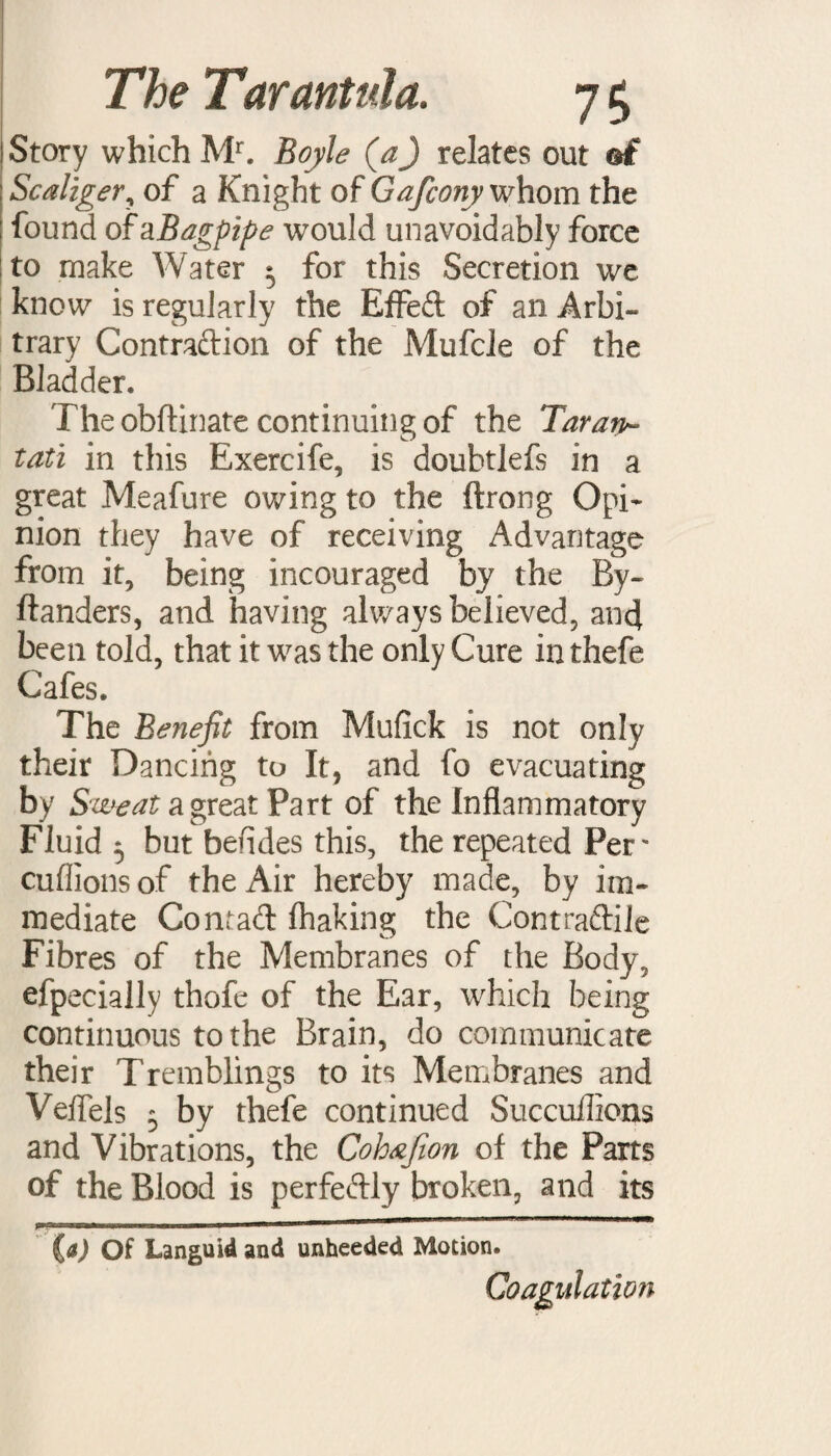 Story which Mr. Boyle (aj relates out of Scaliger, of a Knight of Gafeony whom the found ofajBagpipe would unavoidably force to make Water 5 for this Secretion we know is regularly the Effed of an Arbi¬ trary Contradion of the Mufcle of the Bladder. The obftinate continuing of the Tar an- tati in this Exercife, is doubtlefs in a great Meafure owing to the ftrong Opi¬ nion they have of receiving Advantage from it, being incouraged by the By- danders, and having always believed, and been told, that it was the only Cure in thefe Cafes. The Benefit from Muflck is not only their Dancing to It, and fo evacuating by Sweat a great Part of the Inflammatory Fluid 5 but befides this, the repeated Per' cuffionsof thexAir hereby made, by im¬ mediate Co mad fhaking the Contradile Fibres of the Membranes of the Body, efpecially thofe of the Ear, which being continuous to the Brain, do communicate their Tremblings to its Membranes and Veffels 5 by thefe continued Succuilioas and Vibrations, the Cohafion of the Parts of the Blood is perfedly broken, and its {a) Of Languid and unheeded Motion. Coagulation