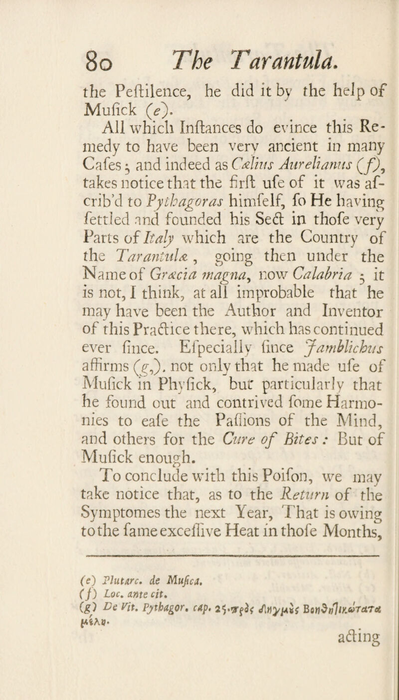 the Peftilence, he did it by the help of Mufick (V). All which Inftances do evince this Re¬ medy to have been very ancient in many Cafes ^ and indeed as Calius Aurelianus (f), takes notice that the firft ufe of it was af- crib’d to Pythagoras himfelf, fo He having fettled and founded his Seft in thofe very Parts of Italy which are the Country of the Tarantula, going then under the Name of Gracia magna, tow Calabria 5 it is not, I think, at all improbable that he may have been the Author and Inventor of this Practice there, which has continued ever fince. Efpecially lince Jamblichus affirms (g,). not only that he made ufe of Mufick in Phyfick, bur particularly that he found out and contrived fome Harmo¬ nies to eafe the Paffions of the Mind, and others for the Cure of Bites : But of Mufick enough. To conclude with this Poifon, we may take notice that, as to the Return of the Symptomes the next Year, That is owing to the fameexcefllve Heat in thofe Months, (e) Plutarc. de Mufica. (f) Loc. ante cit. (£) Te Tit. Pjtbagor. cap. BonStfliKUTctTct p.iKV‘ ading