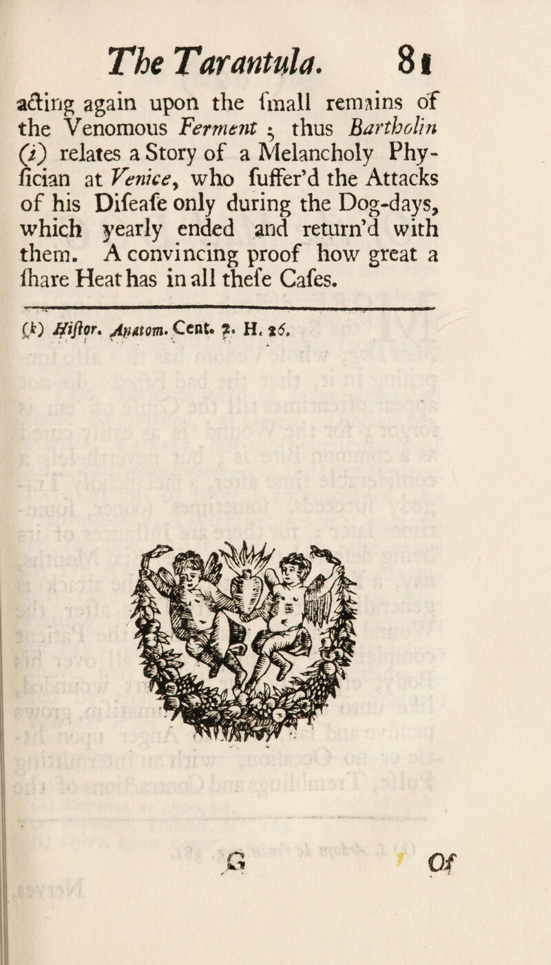 a&ing again upon the fmall remains of the Venomous Ferment • thus Bartholin (i) relates a Story of a Melancholy Phy- fician at Venice y who fuffer’d the Attacks of his Difeafe only during the Dog-days, which yearly ended and return’d with them. A convincing proof how great a lhare Heat has in all thefe Cafes. i . . m. mmm mimmm———■!■ . i ■ i ...mm. ,.n m.wim.m’ (k) Jfiftor. AnAtom- Cent. % H, *5.