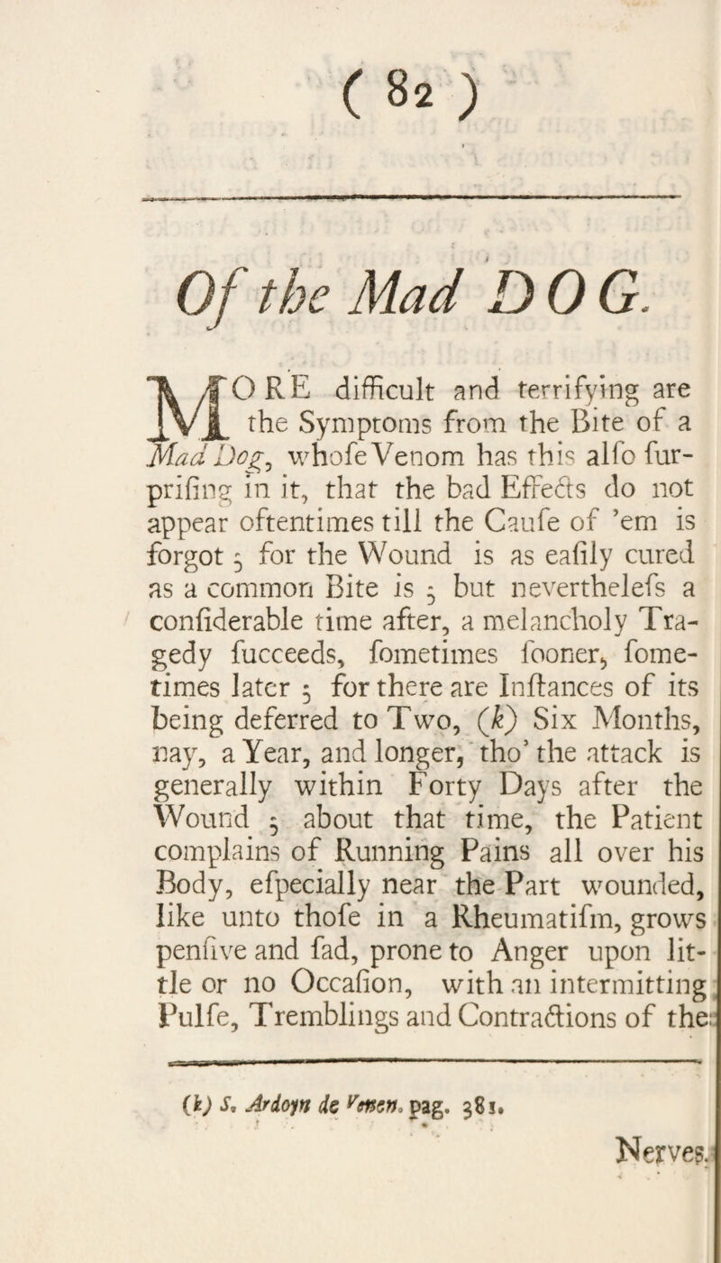 Of the Mad DOG. MORE difficult and terrifying are the Symptoms from the Bite of a Mad Dog, whofe Venom has this alfo fur- prifing in it, that the bad Effects do not appear oftentimes till the Caufe of ’em is forgot 5 for the Wound is as eafily cured as a common Bite is 5 but neverthelefs a conliderable time after, a melancholy Tra¬ gedy fucceeds, fometimes fooner, fome- times later 5 for there are Inftances of its being deferred to Two, (k) Six Months, nay, a Year, and longer, tho5 the attack is generally within Forty Days after the Wound 5 about that time, the Patient complains of Running Pains all over his Body, efpecially near the Part wounded, like unto thofe in a Rheumatifm, grows penfive and fad, prone to Anger upon lit¬ tle or no Occafion, with an intermitting Pulfe, Tremblings and Contraftions of the: (k) s, Ardoyn ds venzn« pag. $Si. f ■ % v Nerve?.