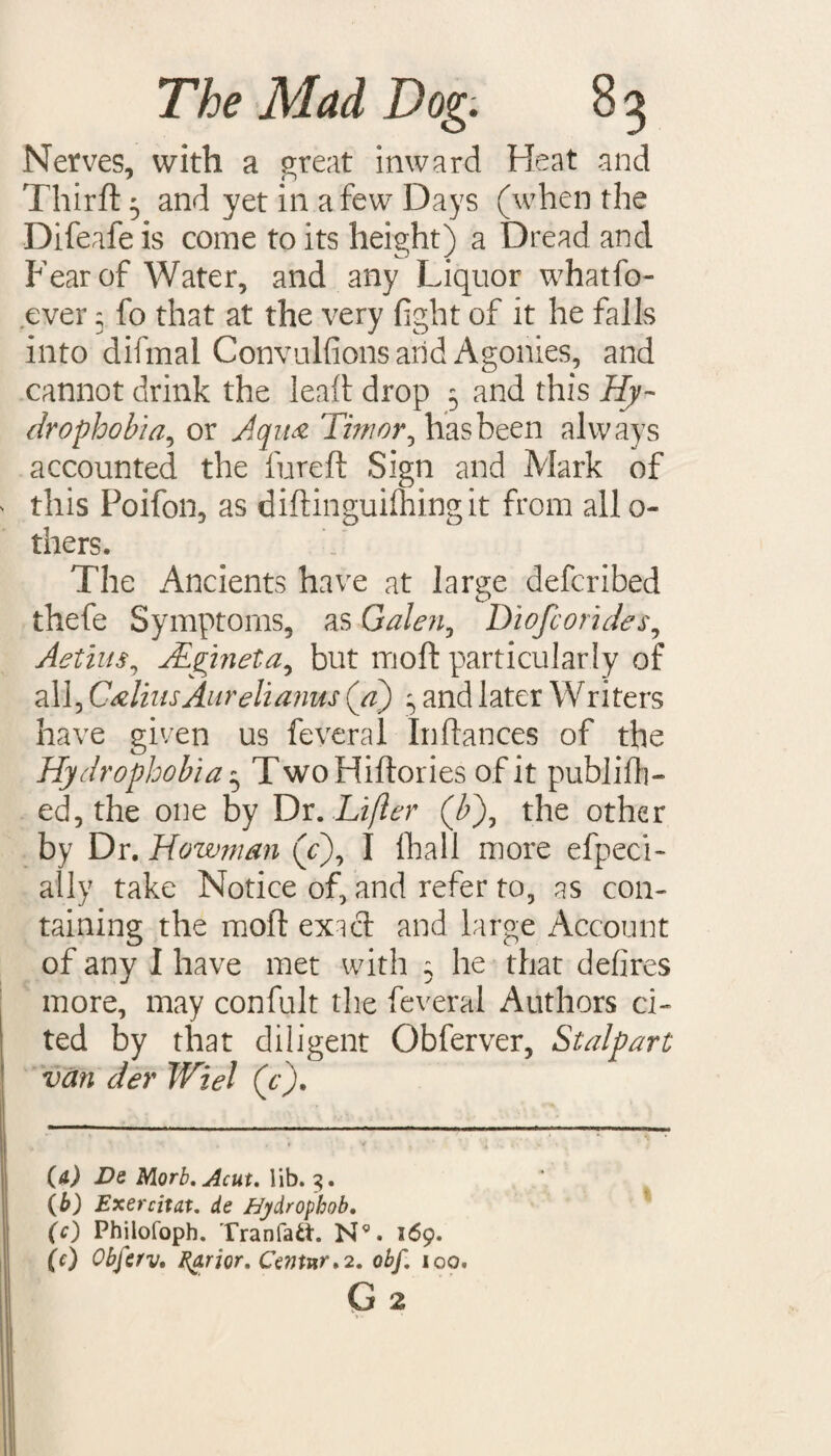 Nerves, with a great inward Heat and Third: 3 and yet in a few Days (when the Difeafe is come to its height) a Dread and Fear of Water, and any Liquor whatfo- ever 5 fo that at the very fight of it he falls into difmal Convulfions arid Agonies, and cannot drink the lead drop 5 and this Hy¬ drophobia, or Aqua Timor, has been always accounted the fured Sign and Mark of this Poifon, as didinguilhingit from all o- tilers. The Ancients have at large defcribed thefe Symptoms, as Galen, Diofcorides, Aetius, JLgineta^ but mod particularly of all, CHiusAnrelianus (a') 3 and later Writers have given us feveral Inflances of the Hydrophobia 5 TwoHidories of it publish¬ ed, the one by Dr. Lifter (T), the other by Dr. Howjnan (c), I (hall more efpeci- ally take Notice of, and refer to, as con¬ taining the mod exicd and large Account of any I have met with 3 he that defires more, may confult the feveral Authors ci¬ ted by that diligent Obferver, Stalpart van der Wiel (e). (a) De Morb.Acut. lib. 3. (b) Exercitat. de Bydrophob. (c) Philofoph. Tranfatt. N9. 169. (0 Obferv. Egrior, Center. 2. obf. 100.