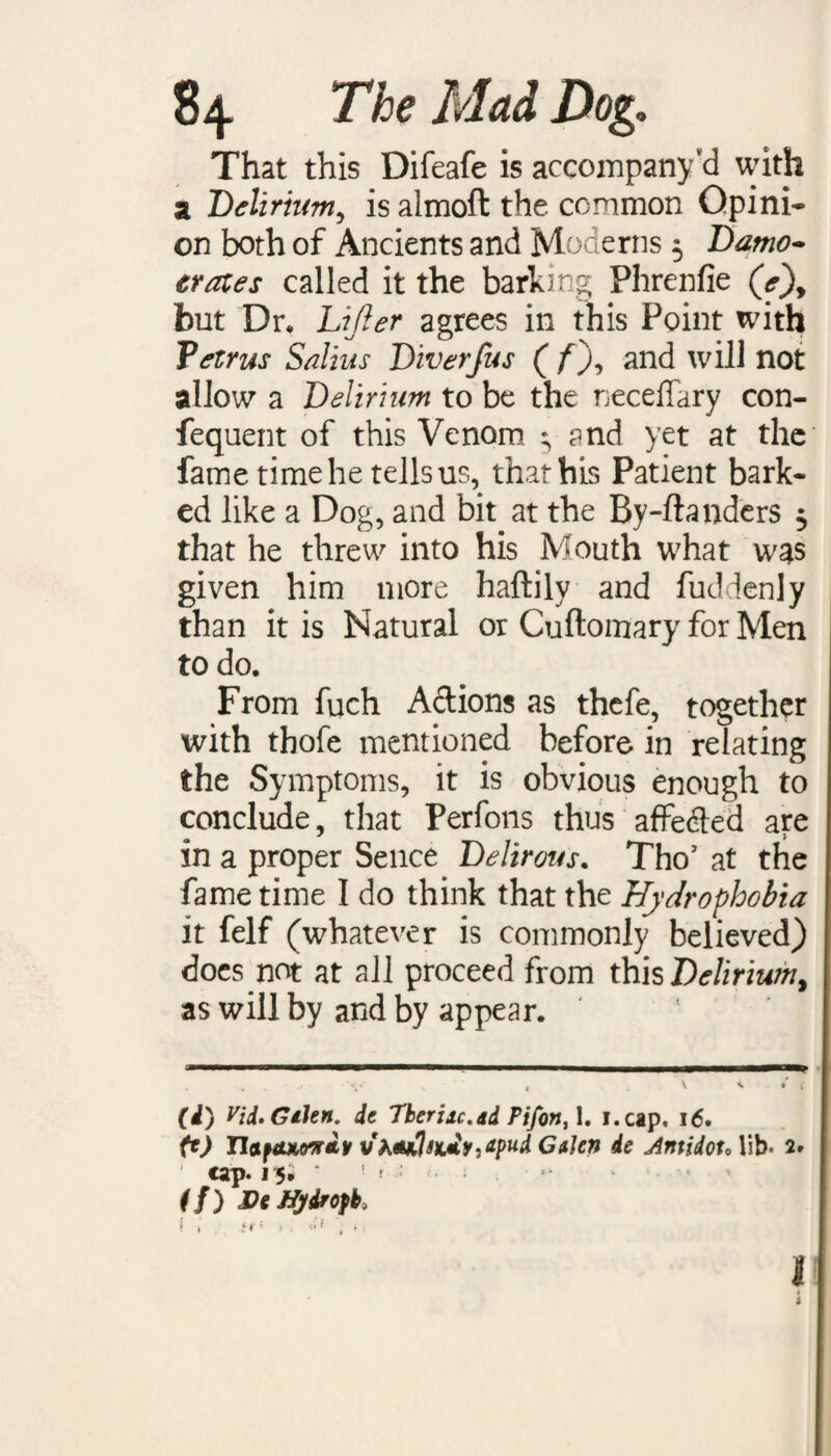 That this Difeafe is accompany d with a Delirium, is almoft the common Opini¬ on both of Ancients and Moderns 3 Damo- crates called it the barking Phrenfie (V), but Dr, Lifter agrees in this Point with Tetrus Salius Diverfus ( ff and will not allow a Delirium to be the necelTary con- fequent of this Venom 3 and yet at the fame time he tells us, that his Patient bark¬ ed like a Dog, and bit at the By-ftanders 3 that he threw into his Mouth what was given him more haftily and fuddenly than it is Natural or Cuftomary for Men to do. From fuch Adions as thefe, together with thofe mentioned before in relating the Symptoms, it is obvious enough to conclude, that Perfons thus affeded are in a proper Sence Delirous. Tho’ at the fame time I do think that the Hydrophobia it felf (whatever is commonly believed) docs not at all proceed from this Delirium 9 as will by and by appear. (i) Vid.GiUn. de Tberijc.dd Pifon,\, i.cap, 16. ft) naftuon&y vh*i1sx.*y,dpud Gden de AntidotAib- 2. cap. 15; ’ '■ r ; • f/) hDt ffydropbi