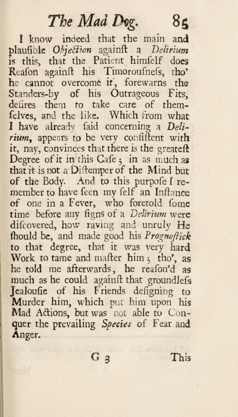 I know indeed that the main and plaufible ObjeSlon againft a Delirium is this, that the Patient himfelf does Reafotl againft his Timoroufnefs, tho* he cannot overcome it, forewarns the Standers-by of his Outrageous Fits, deiires them to take care of them- felvcs, and the like. Which from what I have already faid concerning a Deli¬ rium, appears to be very confident with it, nay, convinces that there is the greateft Degree of it in this Cafe 3 in as much as thatitisnot a Diftemper of the Mind but of the Body. And to this purpofe I re¬ member to have feen my felf an Inftance of one in a Fever, who foretold feme time before any figns of a Delirium were difeovered, how raving and unruly He fhould be, and made good his Prognojlzck to that degree, that it was very hard Work to tame and mafter him 3 tho’, as he told me afterwards, he reafon’d as much as he could againft that groundlefs Jealoufie of his Friends defigning to Murder him, which put him upon his Mad A&ions, but was not able to Con¬ quer the prevailing Species of Fear and Anger.