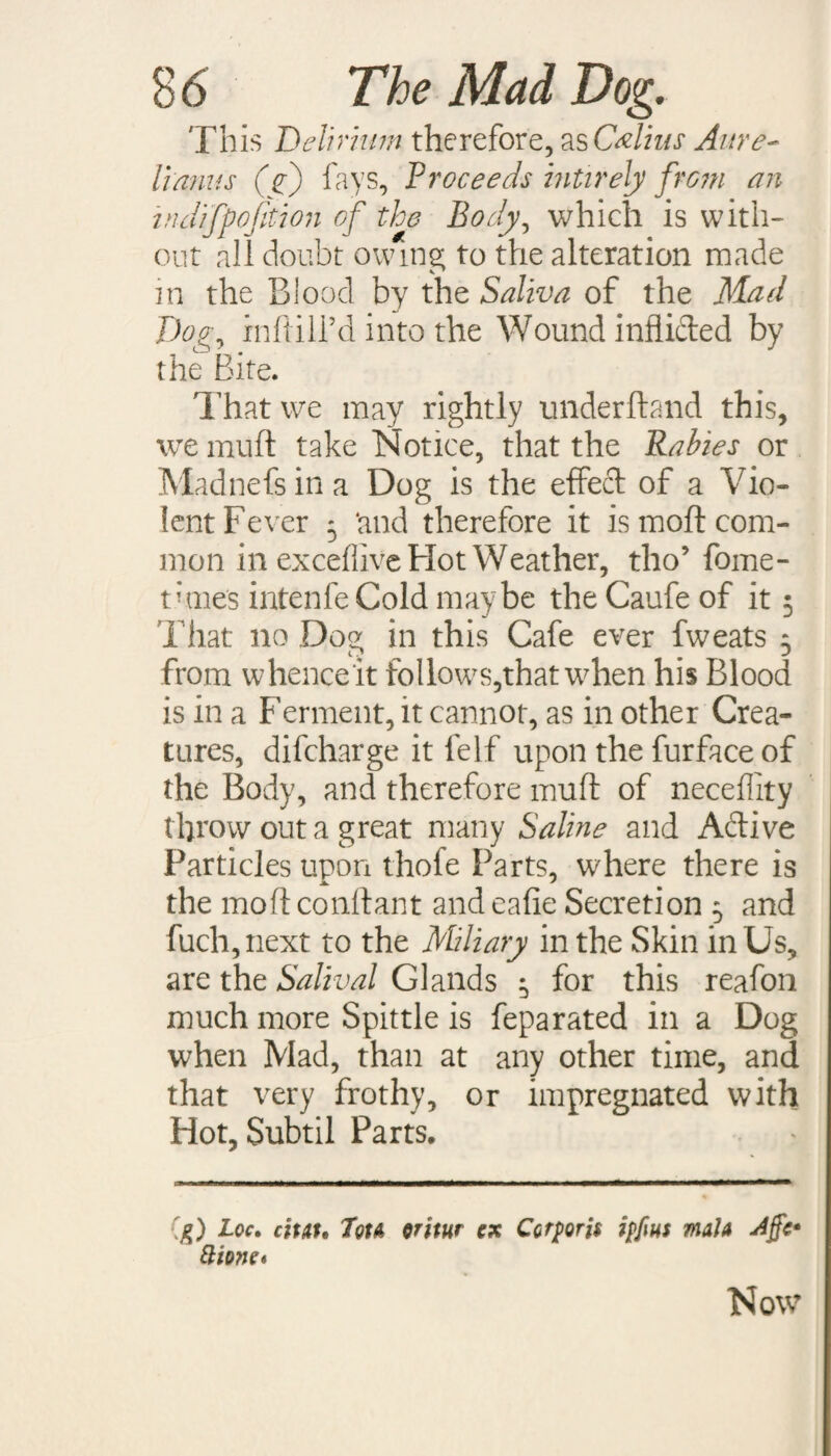 This Delirium therefore, as Callus Aure- lianas (f) fays. Proceeds mtirely from an indifpofition of the Body, which is with¬ out all doubt owing to the alteration made in the Blood by the Saliva of the Mad Dog^ inftill’d into the Wound inflided by the Bite. That we may rightly underhand this, we muft take Notice, that the Rabies or Madnefs in a Dog is the effed of a Vio¬ lent Fever 5 ‘and therefore it is moft com¬ mon in exceffive Hot Weather, tho’ fome- tvmes intenfeCold maybe the Caufe of it 5 That no Dog in this Cafe ever fweats 5 from whenceit follows,that w7hen his Blood is in a Ferment, it cannot, as in other Crea¬ tures, difcharge it lelf upon the furface of the Body, and therefore muft of neceffity throw out a great many Saline and Adive Particles upon thole Parts, where there is the moft conftant and eafie Secretion 5 and fuch,next to the Miliary in the Skin in Us, are the Salival Glands ^ for this reafon much more Spittle is feparated in a Dog when Mad, than at any other time, and that very frothy, or impregnated with Hot, Subtil Parts. g) Loc. citat. 7ou oritur ex Corporis ipfius mala Affe* ftione* Now
