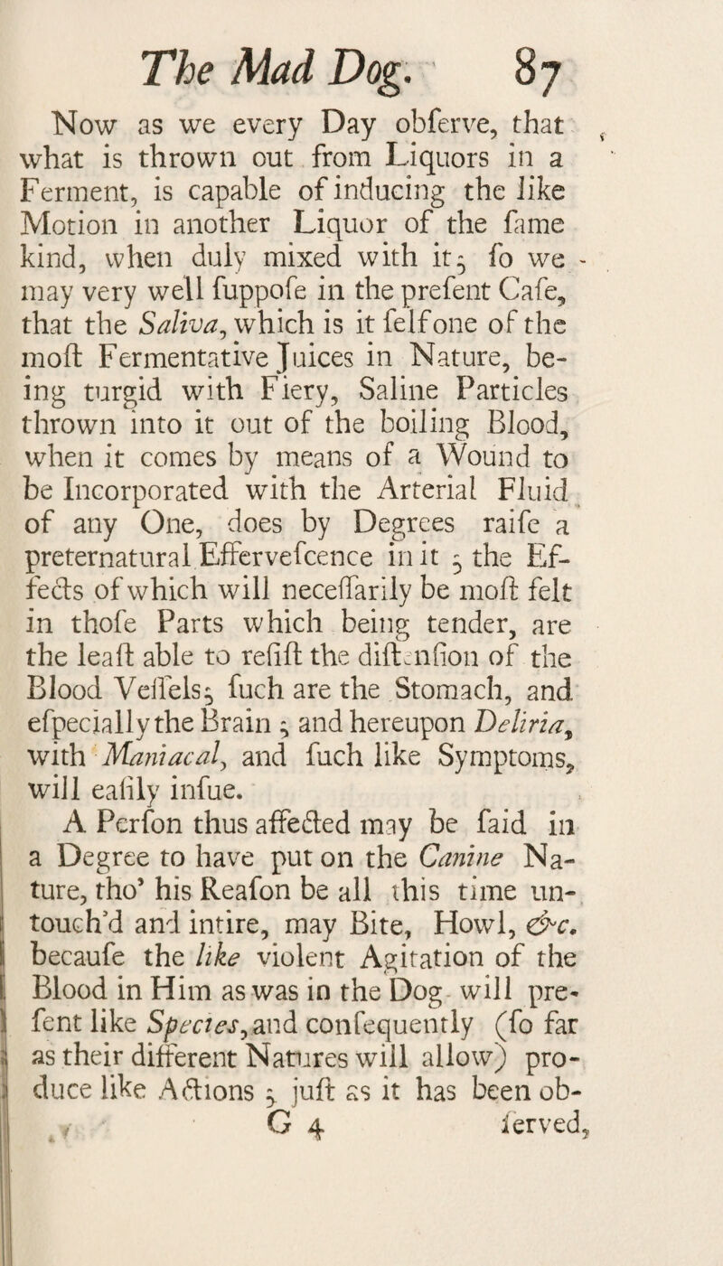 Now as we every Day obferve, that what is thrown out from Liquors in a Ferment, is capable of inducing the like Motion in another Liquor of the fame kind, when duly mixed with it5 fo we - may very well fuppofe in the prefent Cafe, that the Saliva, which is itfelfone of the raoft Fermentative Juices in Nature, be¬ ing turgid with Fiery, Saline Particles thrown into it out of the boiling Blood, when it comes by means of a Wound to be Incorporated with the Arterial Fluid of any One, does by Degrees raife a preternatural Efrervefcence in it 5 the Ef¬ fects of which will neceffarily be mold felt in thofe Parts which being tender, are the leaft able to refill the diftenfion of the Blood Veilels^ fuch are the Stomach, and efpecially the Brain ^ and hereupon Deliria, with Maniacal, and fuch like Symptoms, will eafily infue. A Perfon thus affe&ed may be faid in a Degree to have put on the Canine Na¬ ture, tho’ his Reafon be all this time un¬ touch'd and intire, may Bite, Howl, &c. becaufe the like violent Agitation of the Blood in Him as was in the Dog will pre- fent like Species,zvA confequently (fo far as their different Natures will allow) pro¬ duce like Actions $. juft as it has been ob- G 4 ferved,