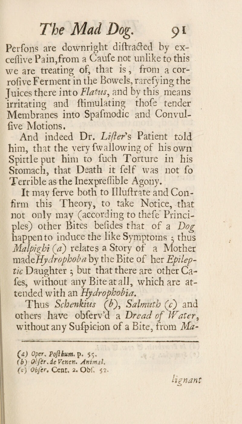 Perfons are downright diftra&ed by ex- ceflive Pain,from a Caufe not unlike to this we are treating of, that is, from a cor- rofive Ferment in the Bowels, rarefying the Juices there into Flatus, and by this means irritating and ftimulating thofe tender Membranes into Spafmodic and Convul- live Motions. And indeed Dr. Lifter's Patient told him, that the very fwallowing of his own Spittle put him to fuch Torture in his Stomach, that Death it felf was not fa Terrible as the Inexpreflible Agony. It may ferve both to Illuftrate and Con¬ firm this Theory, to take Notice, that not only may (according to thefe Princi¬ ples) other Bites beiides that of a Dog happen to induce the like Symptoms 3 thus Malpighi (a) relates a Story of a Mother madeffrdrophoba by the Bite of her Epilep¬ tic Daughter ; but that there are other Ca¬ fes, without any Bite at all, which are at¬ tended with an Hydrophobia. Thus Schenkius (b), Salmuth (g) and others have obferv’d a Dread of Water, without any Sufpkion of a Bite, from Ma- (jl) Oper, Toft hum, p. $5. (b) Olftr.deVeneV' Animal, (c) Obfer. Cent. 2. Qbf, 52• lignant t