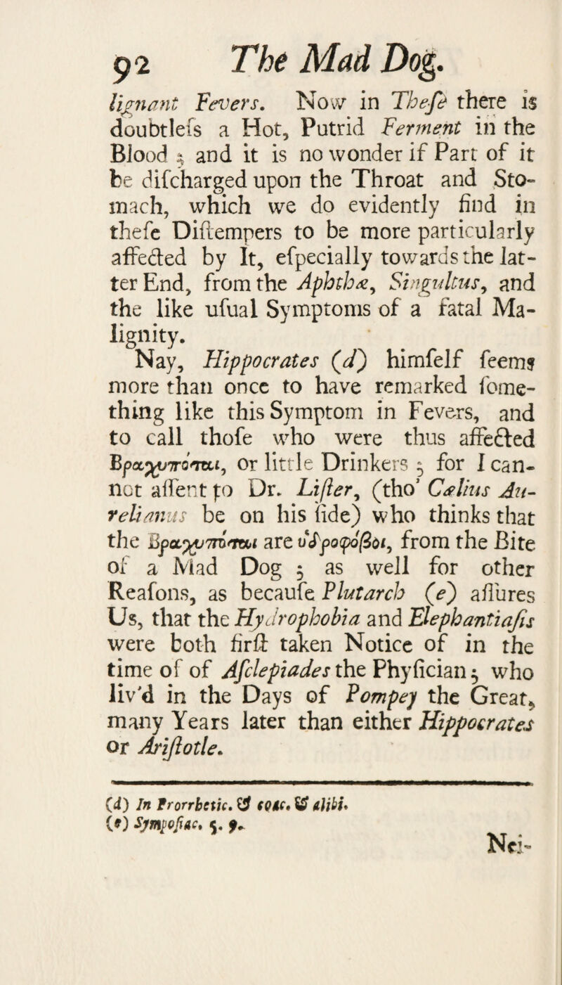 Iiegnant Fevers. Now in The-fe there is doubtlefs a Hot, Putrid Ferment in the Biood $ and it is no wonder if Part of it be difeharged upon the Throat and Sto¬ mach, which we do evidently find in thefe Diftempers to be more particularly affe&ed by It, efpecially towards the lat¬ ter End, from the Aphtha^ Singultus, and the like ufual Symptoms of a fatal Ma- lignity. Nay, Hippocrates (V) himfelf feems more than once to have remarked fome- thing like this Symptom in Fevers, and to call thofe who were thus affe&ed Bpa^7ro<mi, or little Drinkers ^ for I can- not alfent f:o Dr. Lifter, (thoJ Cslius An- reli anus be on his fide) who thinks that the are vSpopofoi, from the Bite ol* a Mad Dog 5 as well for other Reafons, as becaufe Plutarch (V) affures Us, that the Hydrophobia and Elephantiafu were both firft taken Notice of in the time of of Afclepiades the Phyfician 5 who liv'd in the Days of Pompej the Great* many Years later than either Hippocrates or Aj'iflotle. (4) In Frorrbctic. W COM* & Alibi* (O 5. f *
