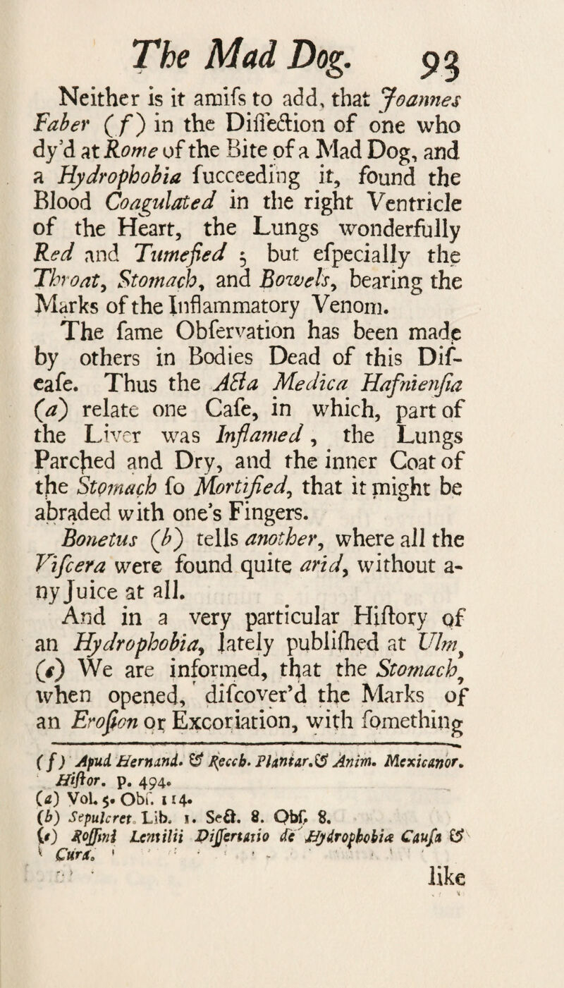Neither is it amifs to add, that Joannes Faber ( f) in the Difieftion of one who dy’d at Rome of the Bite of a Mad Dog, and a Hydrophobia fucceeding it, found the Blood Coagulated in the right Ventricle of the Heart, the Lungs wonderfully Red and Tumefied 5 but efpecially the Th oat, Stomach, and Bowels, bearing the Marks of the Inflammatory Venom. The fame Obfervation has been made by others in Bodies Dead of this Dif- eafe. Thus the ABa Me die a Hafnienjia (a) relate one Cafe, in which, part of the Liver was Infia?ned, the Lungs Parched and Dry, and the inner Coat of the Stomach fo Mortified, that it might be abraded with one’s Fingers. Bonetus (b) tells another, where all the Vifcera were found quite arid, without a- ny Juice at all. And in a very particular Hiftory of an Hydrophobia, lately pubiifhed at Ulmy (j) We are informed, that the Stomachy when opened, difeover’d the Marks of an Erofion or Excoriation, with fomething — - - - 1 1 1 - ( f) Apud. Bernini* £? J{eccb. Plantar.^ Anim. Mexicanor. ffiftor. p. 494. (a) Vol. $. Obf. 114* (b) Sepulcrct Lib* i. 8. Qb£ 8. (0 Xoffini Lcmilii PiJJenaiio de JJydrophohia Caufa & ^ Curat ' *' ; ' • * , ' ' like