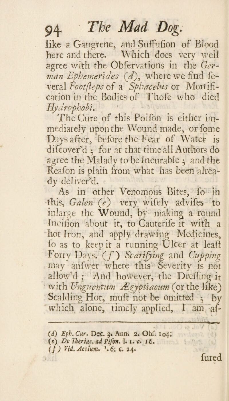 like a Gangrene, and SufFufion of Blood here and there. Which does very well agree with the Obfervations ill the Ger¬ man Ephemerides (d\ where we find fe- veral Eootfleps of a Sphacelus or Mortifi¬ cation in the Bodies of Thofe who died Hydrophobi. The Cure of this Poifon is either im¬ mediately upon the Wound made, orfome Days after, before the Fear of Water is difcover’d 5 for at that time all Authors do agree the Malady to be Incurable 5 and the Reafon is plain from what has been alrea¬ dy deliver'd. As in other Venomous Bites, fo in this, Galen (e) very wifely advdfes to inlarge the Wound, by making a round Incifion about it, to Cauterife it with a hot Iron, and apply drawing Medicines, fo as to keep it a running Ulcer at leaft Fortv Days. (/) Scarifying and Cuppi?ig may anfwer where this - Severity is not allow'd : And however, the Dreiling it with Unguentum JEgyptiacum (or the like) Scalding Hot, muft not be omitted 5 by which alone, timely applied, I am af- (d) Eph. Cur. Dec. 3. Ann. 2. Obf. 104; (e) De Theriac. ad Fifon. 1.1. e. 16. (f ) Vid.Aetium. ’. 6: c. 24. fured