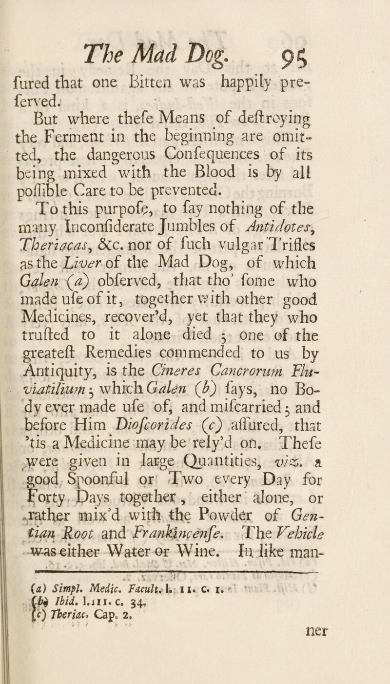 fured that one Bitten was happily pre¬ ferred. But where thefe Means of destroying the Ferment in the beginning are omit¬ ted, the dangerous Confequences of its being mixed with the Blood is by all poffible Care to be prevented. To this purpofe, to fay nothing of the many Inconfiderate Jumbles of Antidotes, Theriacas, &c. nor of fuch vulgar Trifles as the Liver of the Mad Dog, of which Galen (a) obferved, that tho' fome who made ufe of it, together with other good Medicines, recover’d, yet that they who trufted to it alone died 5 one of the greateft Remedies commended to us by Antiquity, is the Cineres Cancrorum Flu- viatiliwn 5 which Galen (b) fays, no Bo¬ dy ever made ufe of, and mifcarried 3 and before Him Diofcorides (Y) allured, that his a Medicine may be rely’d on. Thefe were given in large Quantities, viz. a good Spoonful or Two every Day for Forty Pays together, either alone, or rather mix'd with the Powder of Gen¬ tian Root and Frankincenfe. The Vehicle was either Water or Wine. In. like man- (a) Simpl, Medic, Facult. 1. 11. c. 1. tb$ Ibid, l.iii. c. 34, £c) Tberiaco Cap. 2. ner