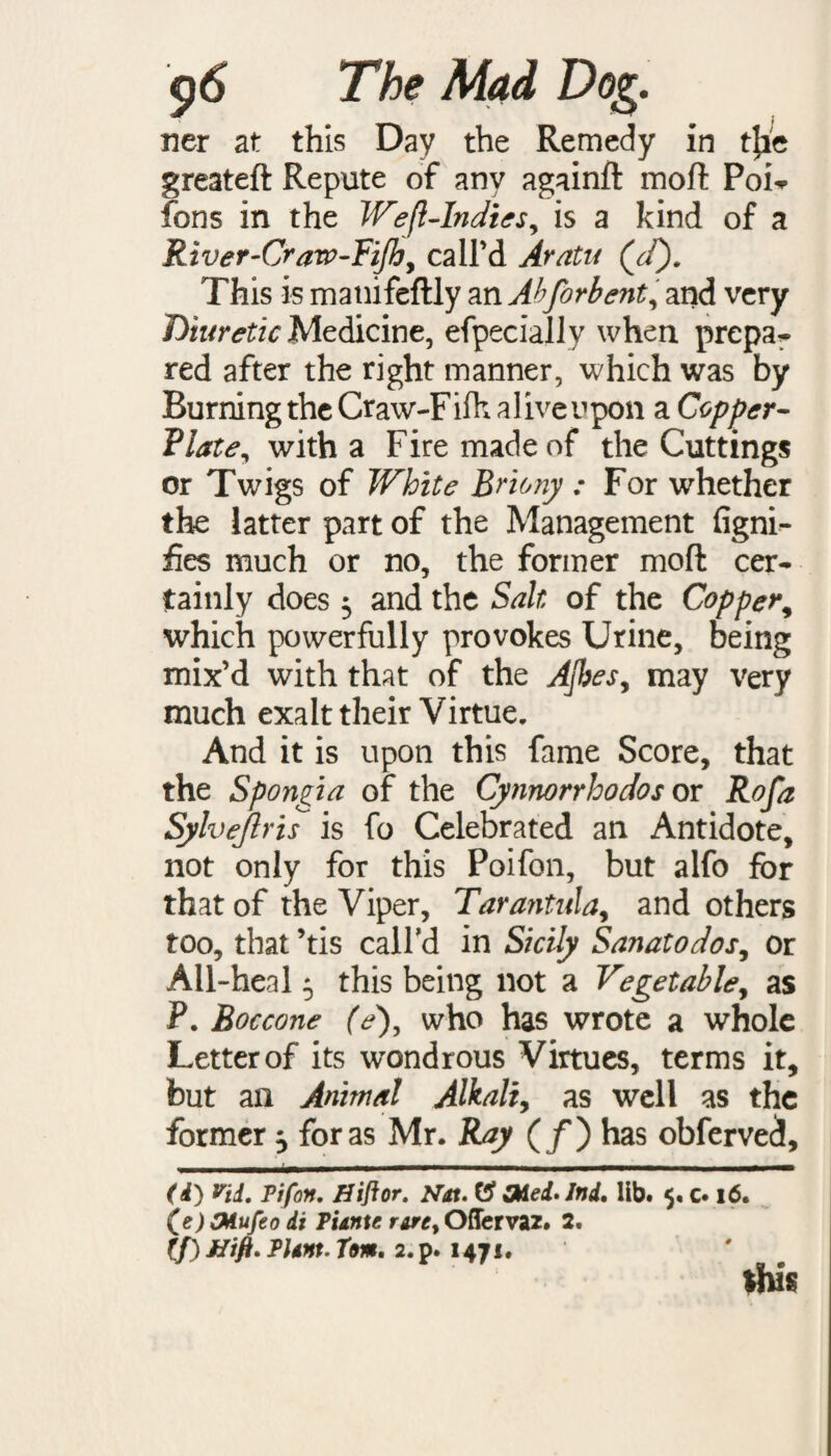 ner at this Day the Remedy in t{ie greateft Repute of any againft mofi Poi^ fons in the Weft-Indies, is a kind of a River-Crarp-Fijby call’d Aratu (Jd). This is manifeftly an Abforbent, and very Diuretic Medicine, efpeciallv when prepa- red after the right manner, which was by Burning the Craw-Fifhaliveupon a Copper¬ plate, with a Fire made of the Cuttings or Twigs of White Briony : For whether the latter part of the Management figni- fies much or no, the former mod cer¬ tainly does 5 and the Salt of the Copper, which powerfully provokes Urine, being mix’d with that of the AJbes, may very much exalt their Virtue. And it is upon this fame Score, that the Spongia of the Cynnorrloodos or Rofa Sylvejlris is fo Celebrated an Antidote, not only for this Poifon, but alfo for that of the Viper, Tarantula, and others too, that ’tis call’d in Sicily Sanatodos, or All-heal 5 this being not a Vegetable, as P. Boccone (e), who has wrote a whole Letter of its wondrous Virtues, terms it, but an Animal Alkali, as well as the former ^ for as Mr. Ray (/) has obferved, (i) rid. Pifon. Hiflor. Nat. OAed.lnd, lib. 5. c. 16. (\e)CMufeo di Punte rare, Ofiervaz. 2. if) Hifl. Plant. Tom, 2.p. 1471. this