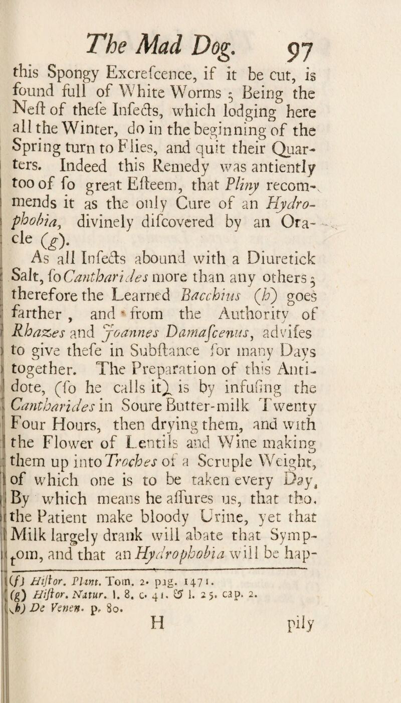 this Spongy Excrefcence, if it be cut, is found full of White Worms 5 Being the Neft of thefe Infects, which lodging here all the Winter, do in the beginning of the Spring turn to Flies, and quit their Quar¬ ters. Indeed this Remedy was antiently too of fo great Efteem, that Pliny recom¬ mends it as the only Cure of an Hydro¬ phobia, divinely difcovered by an Ora- cle co- As ail Infects abound with a Diuretick Salt, fo Cantharides more than any others 5 therefore the Learned Bacchivis (Jo) goes farther , and * from the Authority of Rhazes and Joannes Damafcenus, advifes to give thefe in Subfhnce for many Days together. The Preparation of this Anti¬ dote, (fo he calls iQ is by infufing the Cantharides in Soure Butter-milk Twenty Four Hours, then drying them, and with the Flower of Lentils and Wine making them up intoTroches 01 a Scruple Weight, of which one is to be taken every Day, By which means he allures us, that rho, the Patient make bloody Urine, yet that Milk largely drank will abate that Symp- tom, and that an Hydrophobia will be hap- (f) Htftor. Flint. Torn. 2. pjg. 1471. (g) Hi ft or. Nitur. 1. 8. c* 41. £5 1. 2 5. cap. 2. (h) De Venen- p. 80. pily H