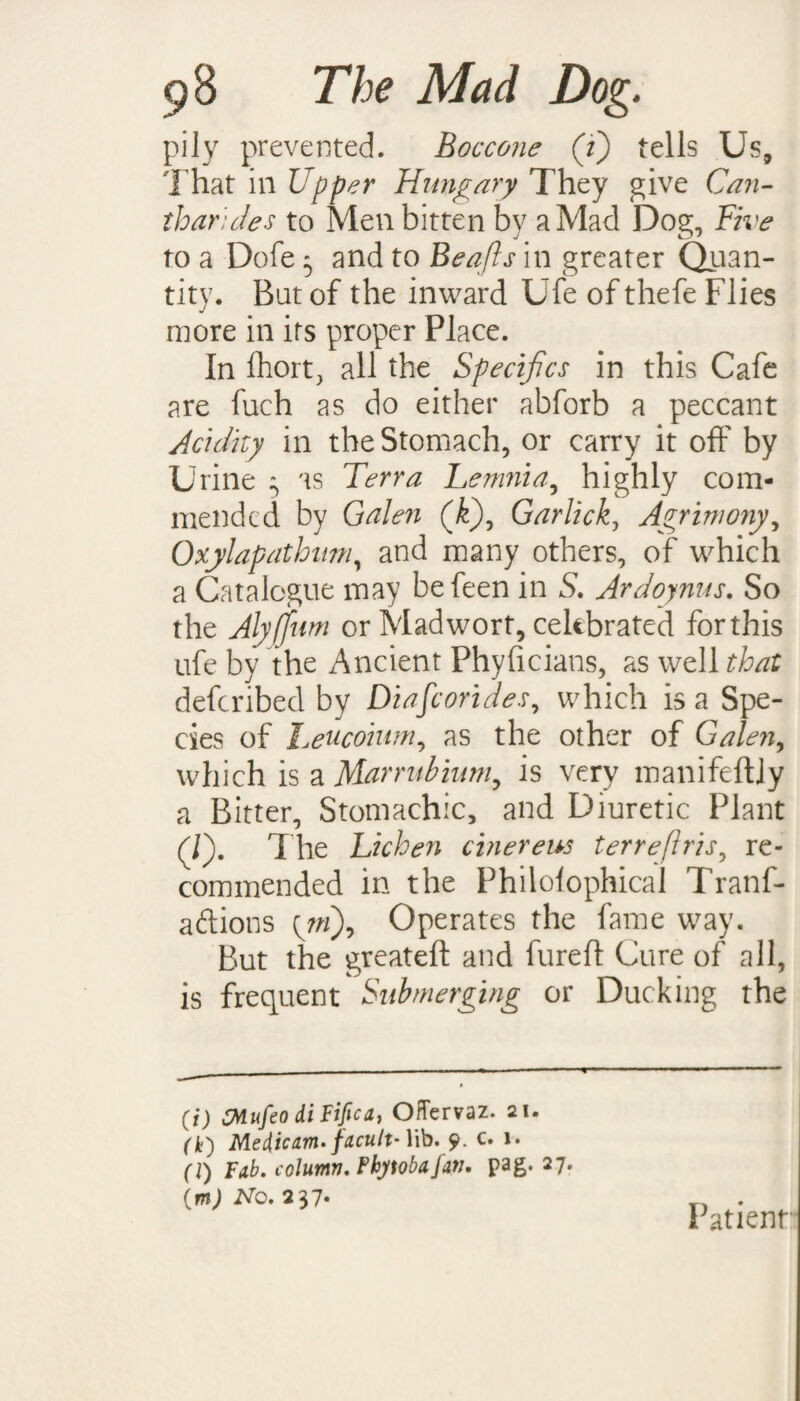 pily prevented. Boccone (/) tells Us, That in Upper Hungary They give Can- tharides to Men bitten by a Mad Dog, Five to a Dofe 5 and to Beqfts in greater Quan¬ tity. But of the inward Ufe of thefe Flies more in its proper Place. In Ihort, all the Specifcs in this Cafe are fuch as do either abforb a peccant Acidity in the Stomach, or carry it off by Urine 3 as Terra Lemnia, highly com¬ mended by Galen (k\ Garlick, Agrimony, Oxylapathmn, and many others, of which a Catalogue may befeen in S. Ardoynus. So the Alyjfum or Mad wort, celebrated for this ufe by the Ancient Phyficians, as well that deferibed by Diafcorides, which is a Spe¬ cies of Leucoium, as the other of Galen, which is a Marrubium, is very manifeftly a Bitter, Stomachic, and Diuretic Plant (/). The Lichen cinereus terreflris, re¬ commended in the Philolophical Tranf- aftions {mf Operates the fame way. But the greateft and fureft Cure of all, is frequent Submerging or Ducking the (i) CMufeo diFifica, OHervaz. ai. (In') Meiicam- facult-Wb. 9. c. 1. (1) Fab. column, Fhytobafan. pag. 27. \m) No. 237. Patient