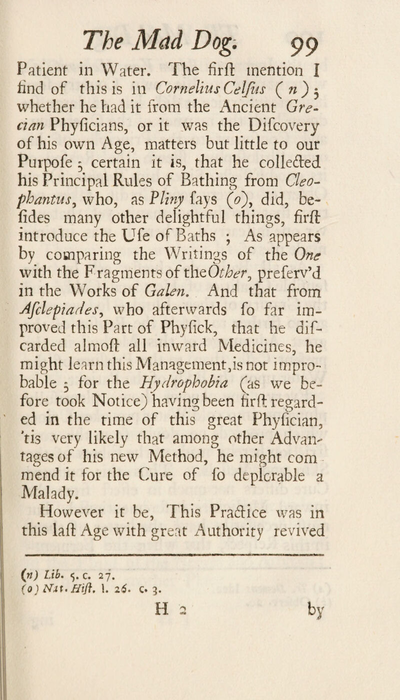 Patient in Water. The firft mention I hnd of this is in Cornelius Celjus ( n ) $ whether he had it from the Ancient Gre- dan Phyficians, or it was the Difcovery of his own Age, matters but little to our Purpofe 5 certain it is, that he collefted his Principal Rules of Bathing from Cleo- phantus, who, as Pliny fays (0), did, be- fides many other delightful things, firft introduce the Ufe of Baths ; As appears by comparing the Writings of the One with the F ragments of the Other 0 preferv’d in the Works of Galen. And that from Afclepiades, who afterwards fo far im¬ proved this Part of Phyfick, that he dif- carded almoft all inward Medicines, he might learn this Management,is not impro¬ bable 5 for the Hydrophobia (as we be¬ fore took Notice) having been firft regard¬ ed in the time of this great Phyfician, tis very likely that among other Advan¬ tages of his new Method, he might com¬ mend it for the (hire of fo deplorable a Malady. However it be, This Pradice was in this laft Age with great Authority revived (n) Lib. 5. c. 27. (o) Nit* Hift. 1. 26. c. 3.