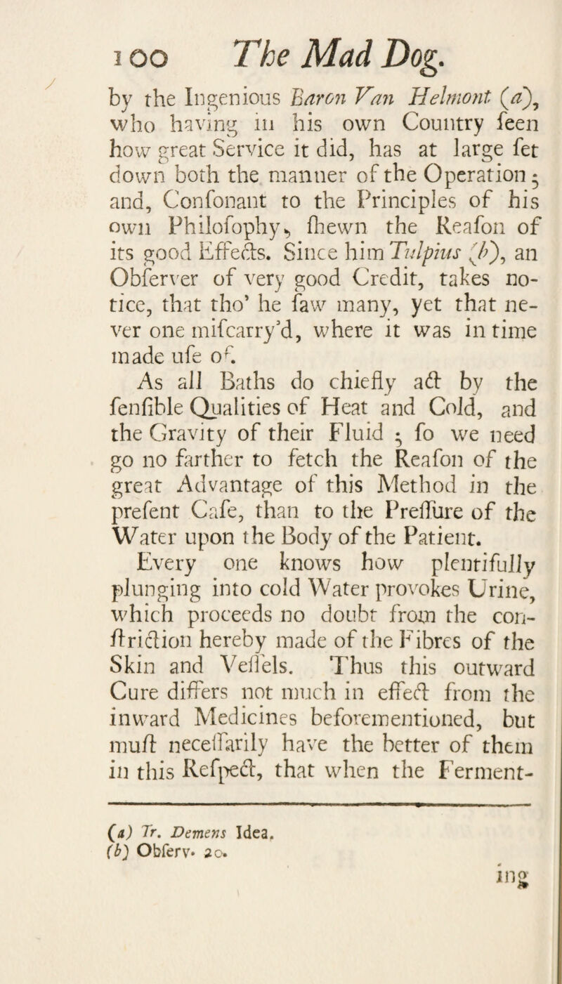 by the Ingenious Baron Van Helmont who having in his own Country feen how great Service it did, has at large fet down both the manner of the Operation * and, Confonant to the Principles of his own Philofophy*, fhewn the Reafon of its good Effects. Since him Tulpius v/>), an Obferver of very good Credit, takes no¬ tice, that tho* he faw many, yet that ne¬ ver one mifcarry’d, where it was in time made ufe of As all Baths do chiefly ad by the fenfible Qualities of Heat and Cold, and the Gravity of their Fluid • fo we need go no farther to fetch the Reafon of the great Advantage of this Method in the prefent Cafe, than to the Preffure of the Water upon the Body of the Patient. Every one knows how plentifully plunging into cold Water provokes Urine, which proceeds no doubt from the con- ftridion hereby made of the Fibres of the Skin and Veflels. Thus this outward Cure differs not much in effed from the inward Medicines beforementioned, blit mud necelfarily have the better of them in this Refped, that when the Ferment- (a) Tr. Demens Idea. (b} Obferv* 20.