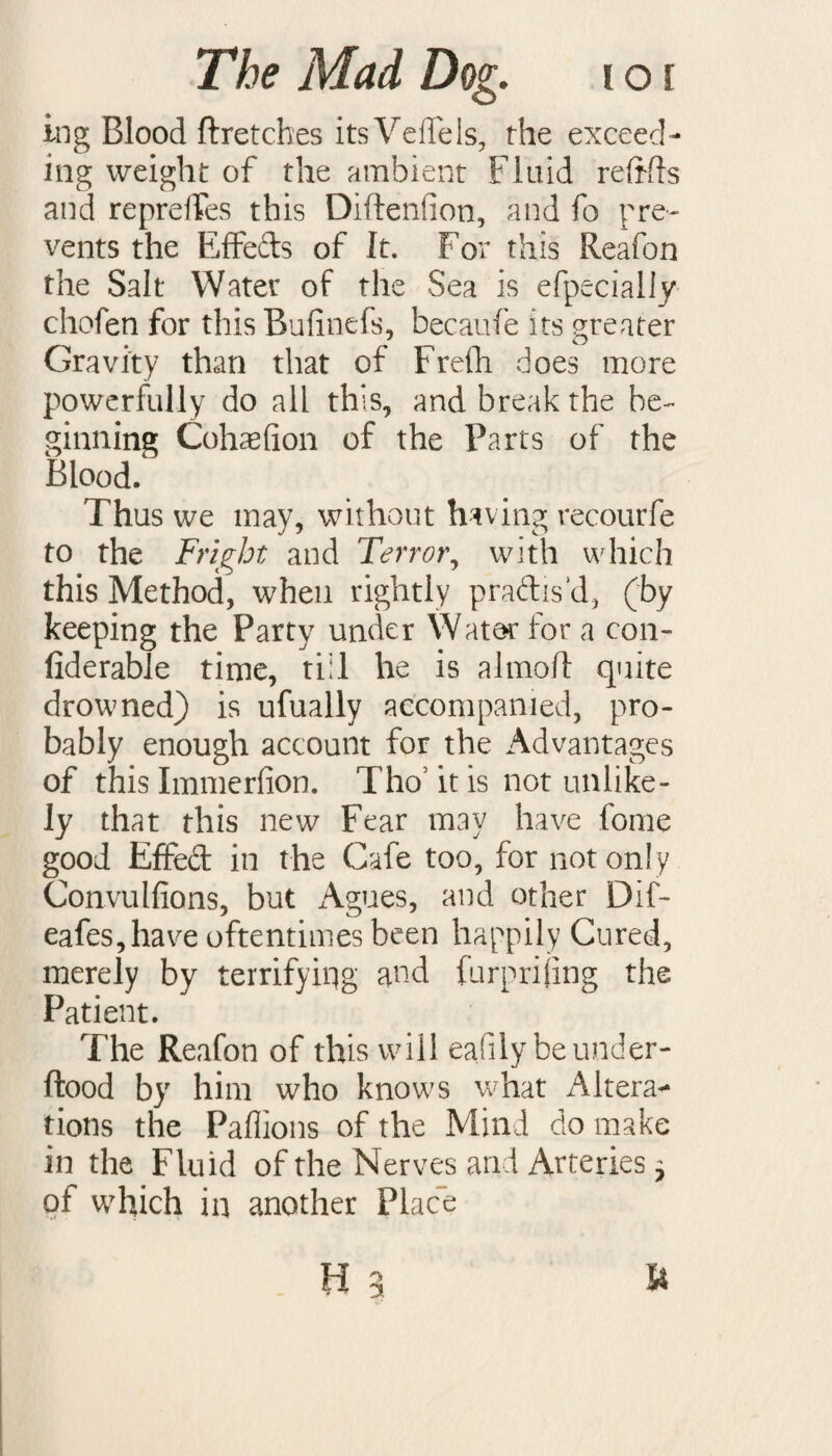 ing Blood ftretches itsVeflels, the exceed¬ ing weight of the ambient Fluid refills and reprefles this Diftenfion, and fo pre¬ vents the Effefts of It. For this Reafon the Salt Water of the Sea is efpecially chofen for this Bufinefs, becaufe its greater Gravity than that of Frefli does more powerfully do all this, and break the be¬ ginning Cohaefion of the Parts of the Blood. Thus we may, without having recourfe to the Fright and Terror, with which this Method, when rightly practis'd, (by keeping the Party under Water for a con- fiderable time, till he is a 1 mo ft quite drowned) is ufually accompanied, pro¬ bably enough account for the Advantages of this Immerfion. ThoTt is not unlike¬ ly that this new Fear may have fome good Effedt in the Cafe too, for not only Convulfions, but Agues, and other Dif- eafes,have oftentimes been happily Cured, merely by terrifyiqg and furprijing the Patient. The Reafon of this will eafily beunder- ftood by him who knows what Altera¬ tions the Paffions of the Mind do make in the Fluid of the Nerves and Arteries 7 of which in another Place