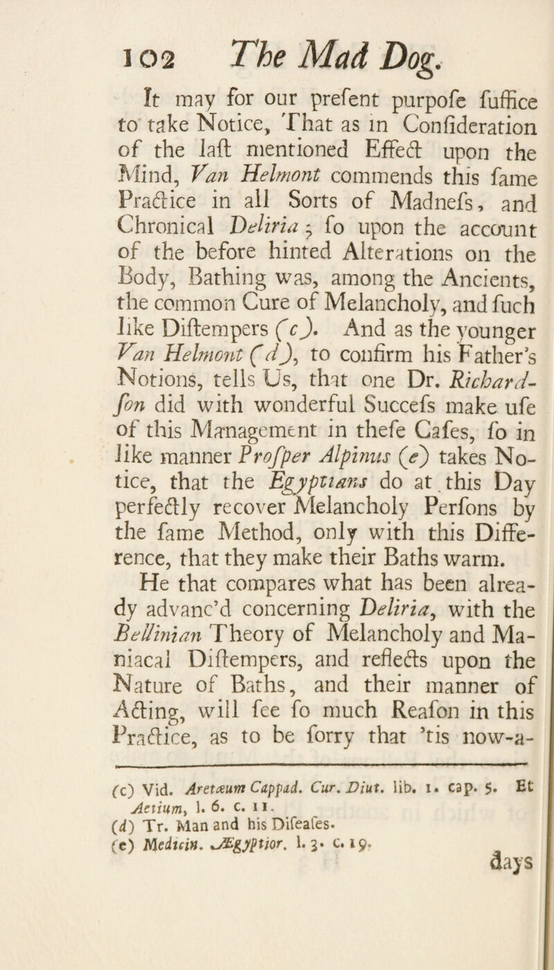 It may for our prefent purpofe fuffice to take Notice, That as in Confideration of the laft mentioned Effed upon the Mind, Van Helmont commends this fame Pradice in ail Sorts of Madnefs, and Chronical Deliria ^ fo upon the account of the before hinted Alterations on the Body, Bathing was, among the Ancients, the common Cure of Melancholy, and fuch like Diftempers (c). And as the younger Van Helmont (dJ, to confirm his Fathers Notions, tells Us, that one Dr. Richard- fon did with wonderful Succefs make ufe of this Management in thefe Cafes, fo in like manner Prof per Alpinus (d) takes No¬ tice, that the Egyptians do at this Day perfeftly recover Melancholy Perfons by the fame Method, only with this Diffe¬ rence, that they make their Baths warm. He that compares what has been alrea¬ dy advanc’d concerning Deliria, with the Bellintan Theory of Melancholy and Ma¬ niacal Diftempers, and refleds upon the Nature of Baths, and their manner of Ading, will fee fo much Reafon in this Pradice, as to be forry that 5tis now-a- Cc) Vid. Aretaum Cappad. Cur.Diut. lib. i. cap. 5. Et Aetiurriy 1. 6. c. 11. (d) Tr. Man and his Difeales. (c) Medtein. JEgyptior. 1. 3* c. 19. days