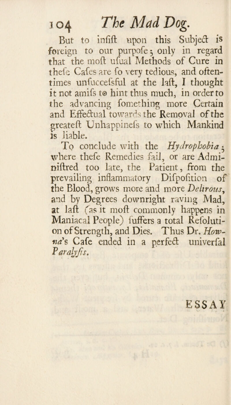 But to infift upon this Subjed is foreign to our purpofe$ only in regard that the raoft ufual Methods of Cure in thefe Cafes are fo very tedious, and often¬ times unfuccefsful at the laft, I thought it not amifs to hint thus much, in order to the advancing fomething more Certain and Effedual towards the Removal of the greateft Unhappinefs to which Mankind is liable. To conclude with the Hydrophobia • where thefe Remedies fail, or are Admi- niftred too late, the Patient, from the prevailing inflammatory Difpofition of the Blood, grows more and more Dehrons, and by Degrees downright raving Mad, at laft (as it moft commonly happens in Maniacal People) iuffers a total Refoluti- on of Strength, and Dies. Thus Dr. Horv- na's Cafe ended in a per fed univerfal Varalyfis. ESSAY
