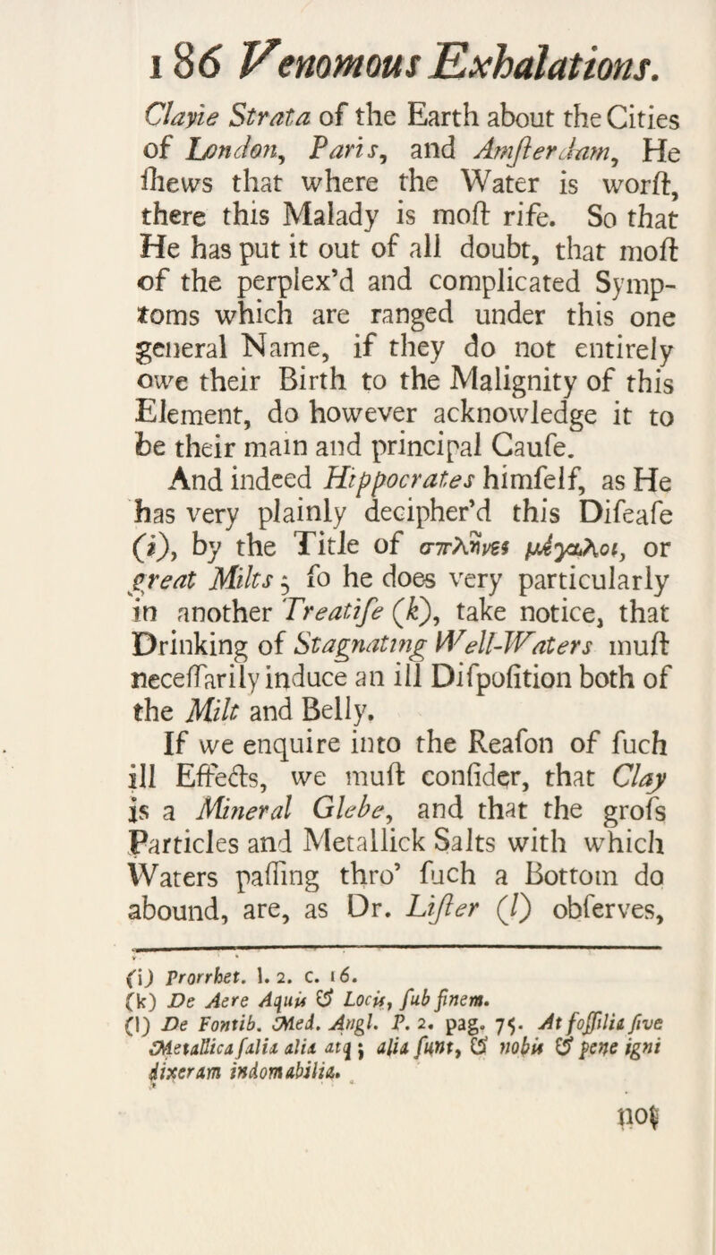 native Minium or Cinnabar was found, fliew’d its ill EffeCts chiefly on the Brain 5 and therefore Ovid (c), fays of it, ——‘Si quis Fauci bus haufit Jut Fur it aut pat it ur mirum gravitate So- We fhall not need then to inlarge on this Matter, fince any of the foremention’d Mineral Poifons may thus impart their deadly quality to Waters; and accordingly there are Inflances of Arfenical, Mercuri¬ al, Sec. Fountains, of which the Hiftories may befeen in the Collections of the Lear¬ ned Baccius (d). And one very remarka¬ ble in the Philosophical Tran factions (V). But as We before took Notice concern¬ ing Airs, fo it may be worth the while to obferve of Waters $ that there are fome Alterations of them, which tho’ not pro¬ perly Poifonous, yet are of fo great Con- fequence in their Effefts, that they may very well deferve to be regarded. This I Aiall do with refpeCt to a great Abufe, committed in this kind about the fc) Metam• lib. 1$. («1) De Therm, lib. 6. (e) N\ 8.