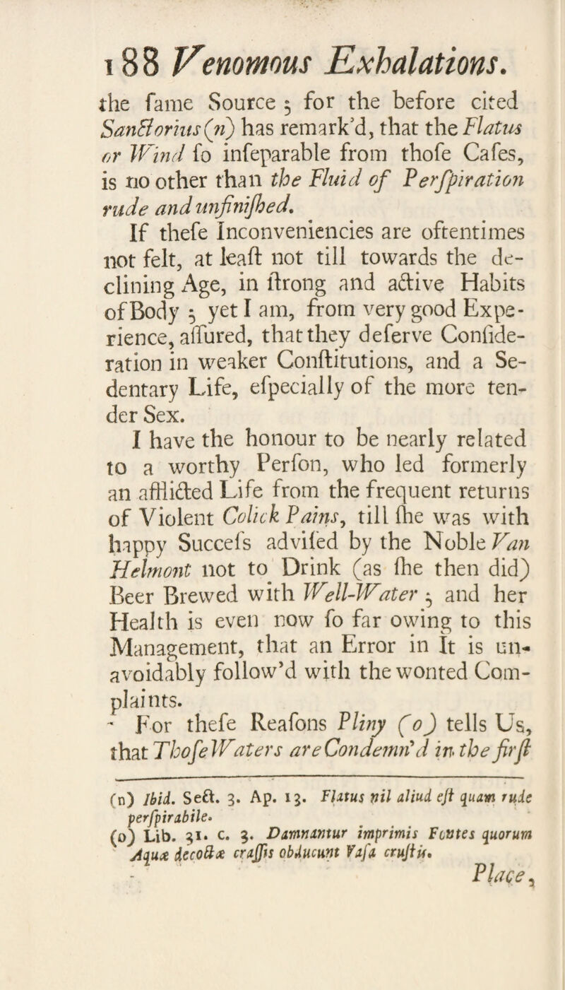 Clayie Strata of the Earth about the Cities of London, Parts, and Amjlerdam, He ihews that where the Water is worft, there this Malady is mold rife. So that He has put it out of all doubt, that molt of the perplex’d and complicated Symp¬ toms which are ranged under this one general Name, if they do not entirely owe their Birth to the Malignity of this Element, do however acknowledge it to be their main and principal Caufe. And indeed Hippocrates himfelf, as He has very plainly decipher’d this Difeafe (i)y by the Title of <nr?wvei fjAytiAot, or great Milts 5 fo he doe-s very particularly in another Treatife (£), take notice, that Drinking of Stagnating Well-Waters mult neceffarily induce an ill Difpofition both of the Milt and Belly. If we enquire into the Reafon of fuch ill Effects, we mull confider, that Clay is a Mineral Glebe, and that the grofs Particles and Metallick Salts with which Waters palling thro’ fuch a Bottom do abound, are, as Dr. Lifter (/) obferves. (\) prorrhet. 1.2. C. 16. (k) De Acre AcpiU £> Loci*, fub finem. (l) De Fontib. Med. Angl. P.2, pag. 7$. At foffilU five Metallica /alia alia atq j alia funt, ££ nobis $ pene igni dixcram iniomabilia, J ‘ * !10|