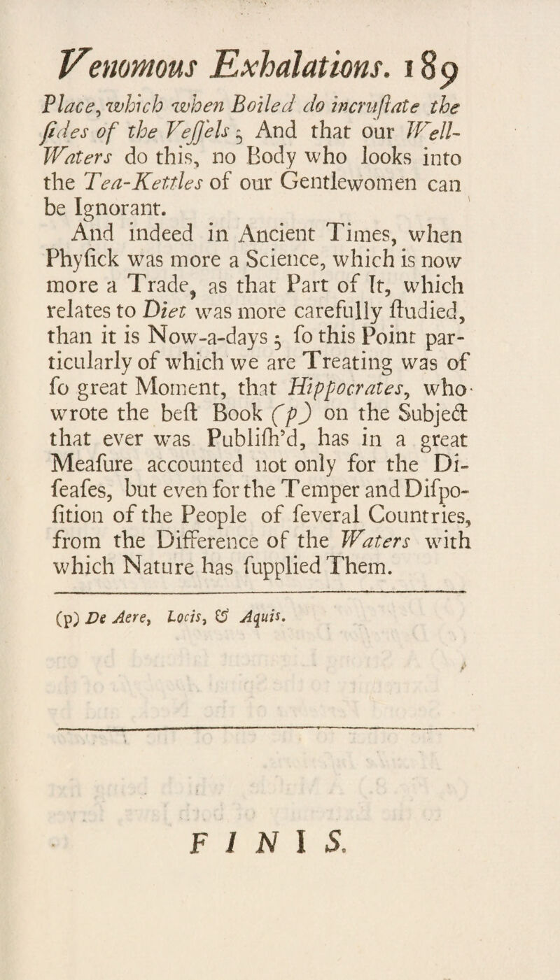 not to be mattered, that is, indigettible in the Humane Body. Not oniy therefore will thefe Caufe, as He very well Argues, calculous Concretions in the Kidneys, Bladder, and Joints 3 and as Hippocrates experienced, hard Swellings in the Spleen * but they mutt necettarily oftentimes by their Corrofive quality twitch and irri¬ tate the fenfible Membranes of the Sto¬ mach and Bowels, and thus hinder and interrupt the Digettion of our Food. Nay, befides all this, when they come into the Blood, it is no wonder if the fmali Canals of infenfible Perfpiration are frequently ftopt and obttruded by ’em 3 for it is upon this Score that San- florins (m) teaches Us, that heavy Water converts the Matter of Tranfpiration into an Ichor, which being retained, induces a Cachexy. What Mifchiefs will infue hereupon every one fees 5 not only Pains in the Limbs, livid Spots in the Surface of the Body, Ulcers, &c. from the Acrimony of the undifcharged Moifture 3 but many befides of thofe perplexing Symptoms which go by the Name of Hyfterical and Hypochondriacal\ may take their rife from (m) ffledicin, smic, Se&. 2. Aphor. 6, \ i*1 \ ’ t • * * ' the