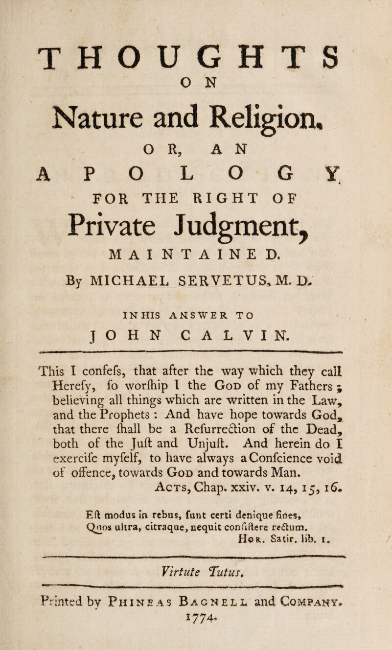 THOUGHTS O N Nature and Religion. OR, AN A P O LOGY FOR THE RIGHT OF Private Judgment, MAINTAINED. By MICHAEL SERVETUS, M. D. IN HIS ANSWER TO JOHN CALVIN. This I confefs, that after the way which they call Herefy, fo worfhip I the God of my Fathers ; believing all things which are written in the Law, and the Prophets: And have hope towards God, that there fhall be a Refurre&ion of the Dead, both of the Juft and Unjuft. And herein do I exercife myfelf, to have always aConfcience void of offence, towards God and towards Man. Acts, Chap. xxiv. v. 14, 15, 16. Eft modus in rebus, funt certi denique fines, Qnos ultra, citraque, nequit confiftere return. Hor. Satir, lib, 1. Virtute Tutus. Printed by Fhineas Bagnell and Company., 1774*