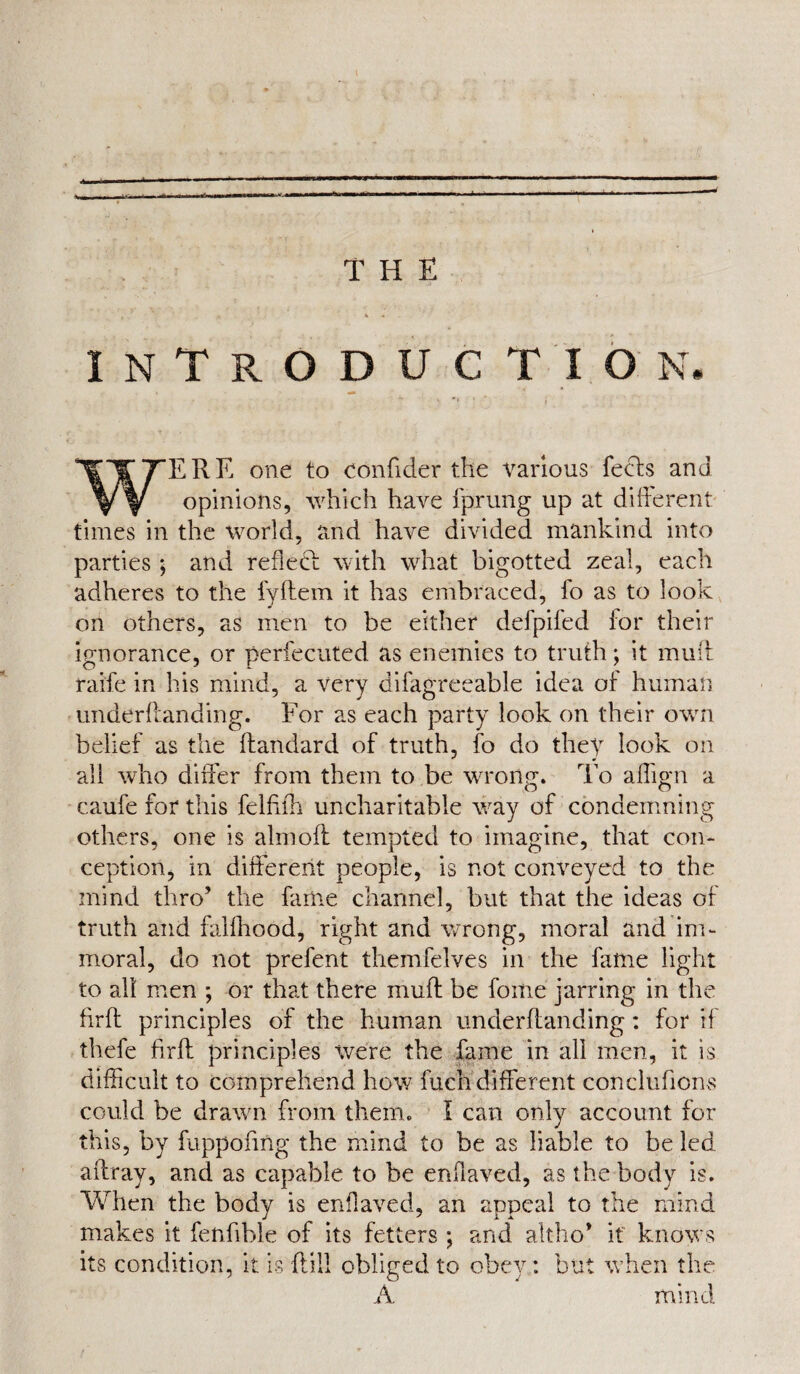 THE INTRODUCTION ERE one to conffder the various feels and opinions, which have fprung up at different times in the world, and have divided mankind into parties ; and reflect with what bigotted zeal, each adheres to the fyftem it has embraced, fo as to look on others, as men to be either defpifed for their ignorance, or perfecuted as enemies to truth; it muff raiffe in his mind, a very difagreeable idea of human underffanding. For as each party look on their own belief as the ftandard of truth, fo do they look on all who differ from them to be wrong. To affign a caufe for this felhfh uncharitable way of condemning others, one is aim oft tempted to imagine, that con¬ ception, in different people, is not conveyed to the mind thro’ the fame channel, but that the ideas of truth and falfhood, right and wrong, moral and im¬ moral, do not prefent themfelves in the fame light to all men ; or that there muff: be forne jarring in the firft principles of the human underffanding: for if thefe firft principles were the fame in all men, it is difficult to comprehend how fuch different concluhons could be drawn from them. I can only account for this, by fuppoftng the mind to be as liable to be led affray, and as capable to be enffaved, as the body is. When the body is enffaved, an appeal to the mind makes it feniible of its fetters ; and altho* it knows its condition, it is (till obliged to obey: but when the A mind