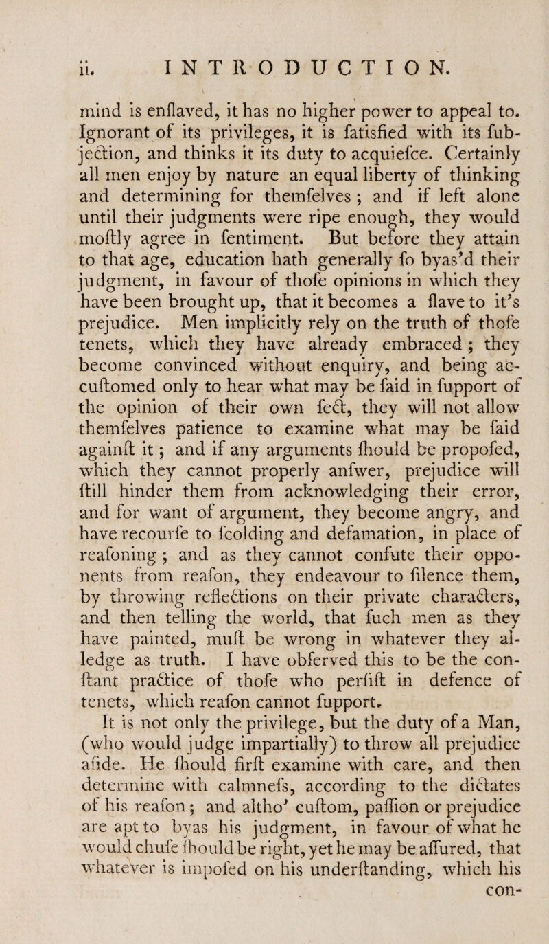 4 « * mind is enflaved, it has no higher power to appeal to. Ignorant of its privileges, it is fatisfied with its fub- jeCtion, and thinks it its duty to acquiefce. Certainly all men enjoy by nature an equal liberty of thinking and determining for themfelves ; and if left alone until their judgments were ripe enough, they would moftly agree in fentiment. But before they attain to that age, education hath generally fo byas’d their judgment, in favour of thofe opinions in which they have been brought up, that it becomes a Have to it’s prejudice. Men implicitly rely on the truth of thofe tenets, which they have already embraced ; they become convinced without enquiry, and being ac- cuftomed only to hear what may be faid in fupport of the opinion of their own feCt, they will not allow themfelves patience to examine what may be faid againft it; and if any arguments fhould be propofed, which they cannot properly anfwer, prejudice wall Hill hinder them from acknowledging their error, and for want of argument, they become angry, and have recourfe to fcolding and defamation, in place of reafoning ; and as they cannot confute their oppo¬ nents from reafon, they endeavour to filence them, by throwing reflections on their private characters, and then telling the world, that fuch men as they have painted, mud be wrong in whatever they al¬ ledge as truth. I have obferved this to be the con- ftant practice of thofe wdio perfifl in defence of tenets, which reafon cannot fupport. It is not only the privilege, but the duty of a Man, (who would judge impartially) to throw all prejudice afide. He fhould firft examine with care, and then determine with calmnefs, according to the dictates of his reafon ; and altho* cuftom, paflion or prejudice are apt to byas his judgment, in favour of what he would chufe fhould be right, yet he may be allured, that whatever is impofed on his underftanding, which his con-