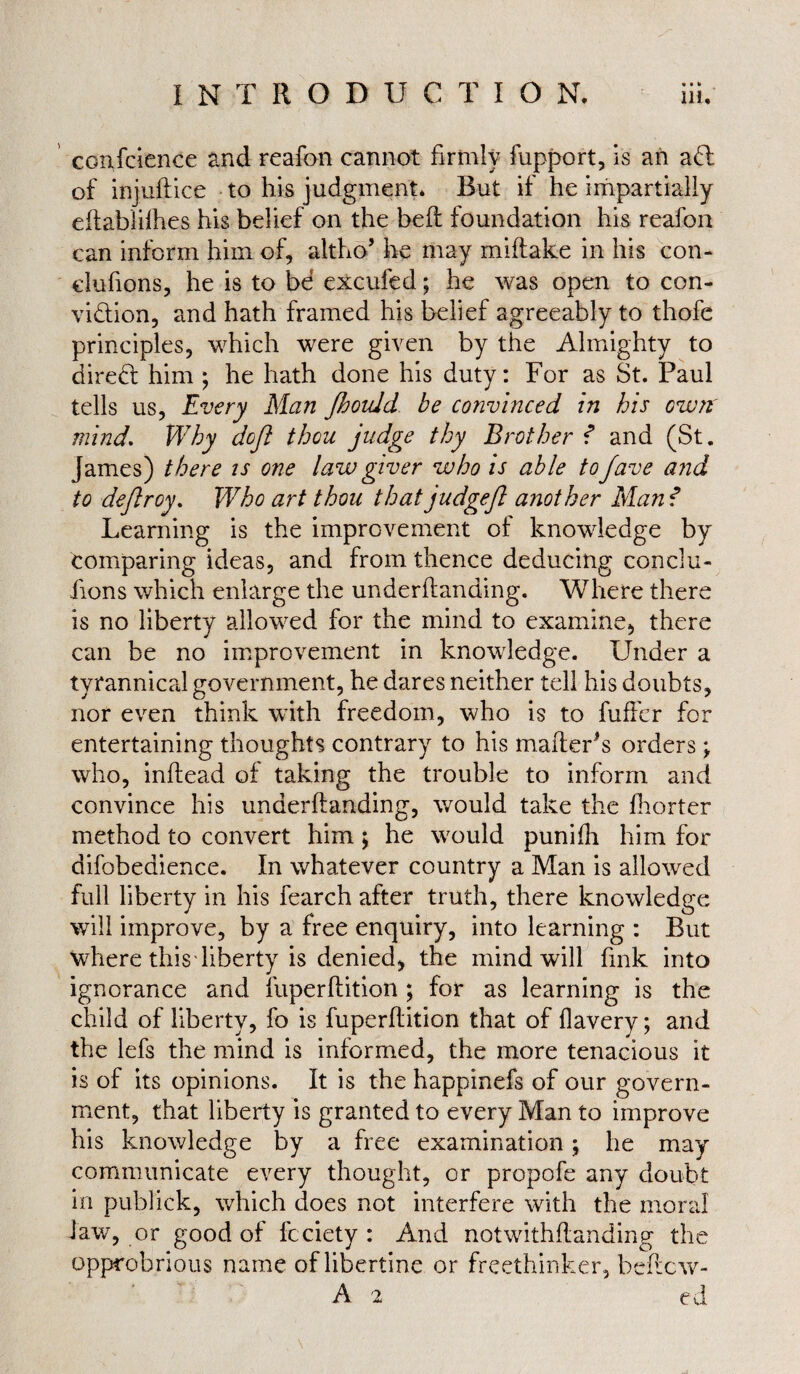 conscience and reafon cannot firmly fupport, is an ad: of injuftice to his judgment* But if he impartially eftabiilhes his belief on the bed: foundation his reafon can inform him of, altho’ he may miftake in his con- dufions, he is to be excufed; he was open to con¬ viction, and hath framed his belief agreeably to thofe principles, which were given by the Almighty to direCt him ; he hath done his duty: For as St. Paul tells us, Every Man Jbould be convinced in his owrt mind. Why doji thou judge thy Brother f and (St. James) there is one law giver who is able tojave and to deflroy. Who art thou thatjudgeft another Man f Learning is the improvement of knowledge by comparing ideas, and from thence deducing conclu¬ sions which enlarge the underftanding. Where there is no liberty allowed for the mind to examine, there can be no improvement in knowledge. Under a tyrannical government, he dares neither tell his doubts, nor even think with freedom, who is to buffer for entertaining thoughts contrary to his mailer’s orders ; who, inifead of taking the trouble to inform and convince his underftanding, would take the fhorter method to convert him; he would punifli him for difobedience. In whatever country a Man is allowed full liberty in his fearch after truth, there knowledge will improve, by a free enquiry, into learning : But where this liberty is denied, the mind will fink into ignorance and fuperftition ; for as learning is the child of liberty, fo is fuperftition that of flavery; and the lefs the mind is informed, the more tenacious it is of its opinions. It is the happinefs of our govern¬ ment, that liberty is granted to every Man to improve his knowledge by a free examination; he may communicate every thought, or propofe any doubt in publick, which does not interfere with the moral law, or good of fcciety : And notwithftanding the opprobrious name of libertine or freethinker, beftcw- A 2 ed