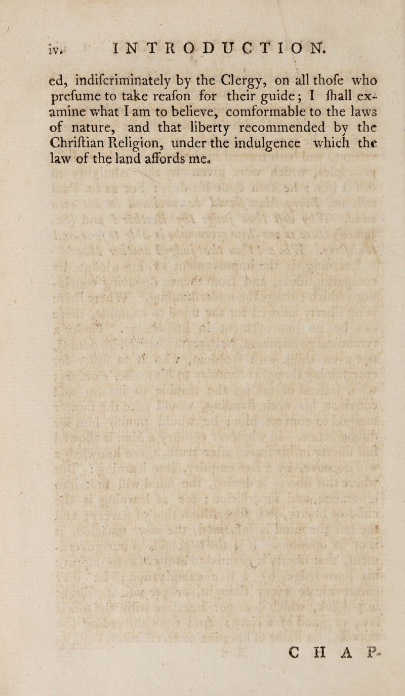 j >i ed, indifcriminately by the Clergy, on all thofe who prefume to take reafon for their guide; I lhall ex¬ amine what I am to believe, comformable to the laws of nature, and that liberty recommended by the Chriftian Pveligion, under the indulgence which the law of the land affords me* C H A