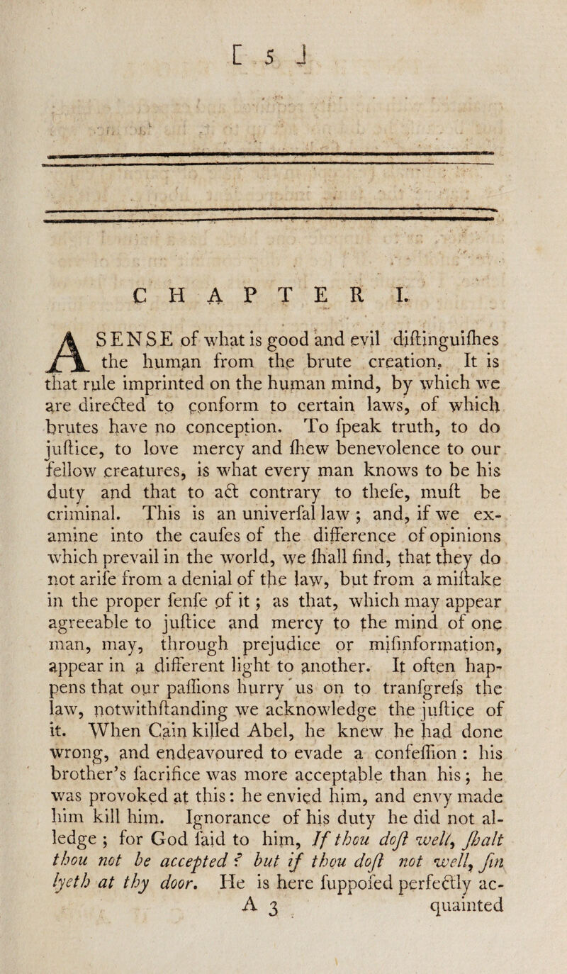 * 4 -jJrH . . t . .> v; * .V f i •, , 'i>. «. *! CHAPTER I. •s**. ' ■-» AS E N S E of what is good and evil diftinguifhes the human from the brute creation. It is that rule imprinted on the human mind, by which we are directed to conform to certain lawrs, of which brutes have no conception. To fpeak truth, to do juftice, to love mercy and fhew benevolence to our fellow creatures, is what every man knows to be his duty and that to a£t contrary to thefe, mull be criminal. This is an univerfal law *, and, if we ex¬ amine into the caufes of the difference of opinions which prevail in the world, we fhall find, that they do not arife from a denial of the law, but from a milrake in the proper fenfe of it; as that, which may appear agreeable to juftice and mercy to the mind of one man, may, through prejudice or mifmformation, appear in a different light to another. It often hap¬ pens that our paffions hurry us on to tranfgrefs the law, notwithftanding we acknowledge the juftice of it. When Cain killed Abel, he knew he had done wrong, and endeavoured to evade a confeflion : his brother’s facrifice was more acceptable than his ; he was provoked at this: he envied him, and envy made him kill him. Ignorance of his duty he did not al¬ ledge ; for God laid to him, If thou doji well, /halt thou not he accepted 1 but if thou doji not well7 fin lycth at thy door. He is here fuppofed perfectly ac- A 3 quainted