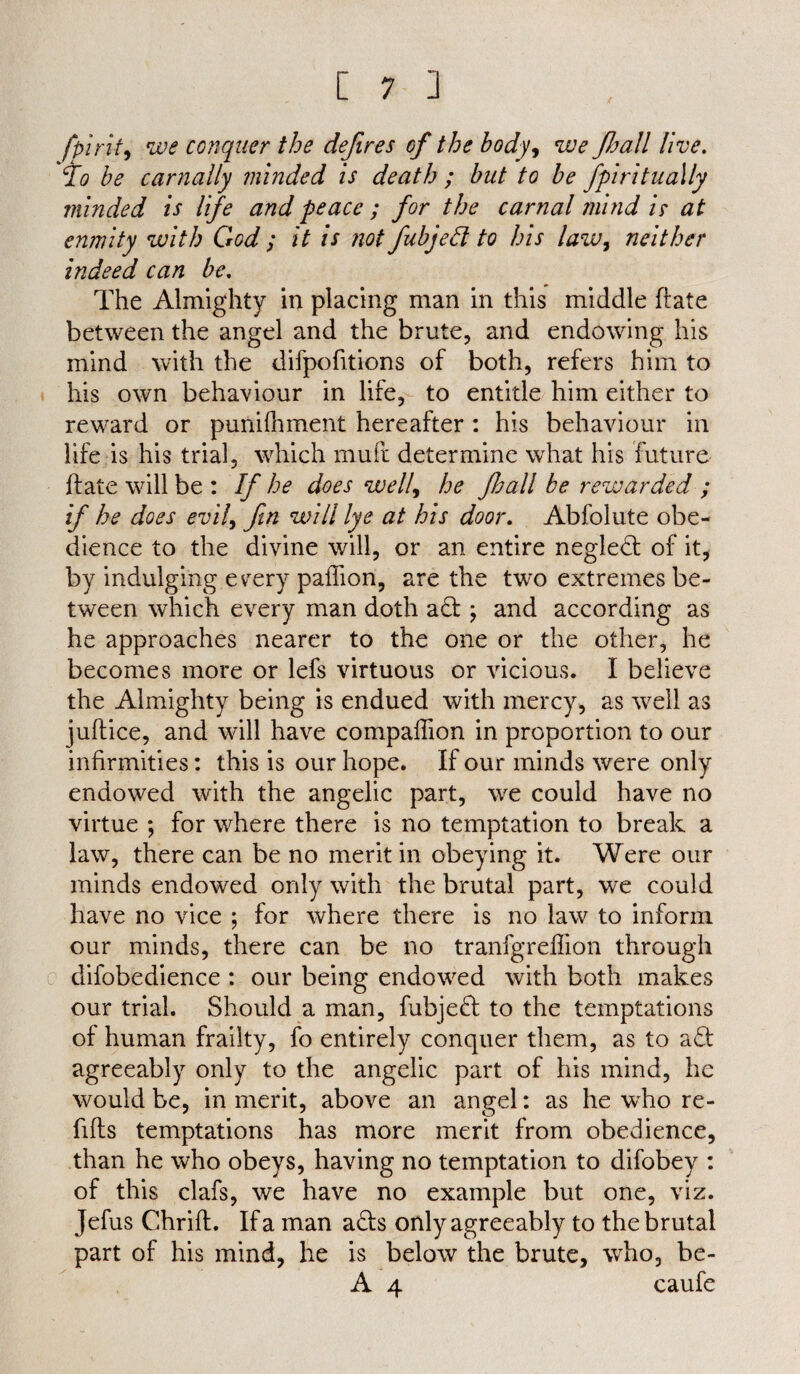 fpirit, we conquer the defires of the body, we fhall live. To be carnally minded is death; but to be fpiritually minded is life and peace ; for the carnal mind is at enmity with God ; it is not fubjeft to his law, neither indeed can be. The Almighty in placing man in this middle Hate between the angel and the brute, and endowing his mind with the difpofitions of both, refers him to his own behaviour in life, to entitle him either to reward or punifhment hereafter: his behaviour in life is his trial, which muft determine what his future if ate will be : If he does well, he Jhall be rewarded ; if he does evil, fin will lye at his door. Abfolute obe¬ dience to the divine will, or an entire negled of it, by indulging evrery paffion, are the two extremes be¬ tween which every man doth ad ; and according as he approaches nearer to the one or the other, he becomes more or lefs virtuous or vicious. I believe the Almighty being is endued with mercy, as well as juftice, and will have companion in proportion to our infirmities: this is our hope. If our minds were only endowed with the angelic part, we could have no virtue ; for where there is no temptation to break a law, there can be no merit in obeying it. Were our minds endowed only with the brutal part, we could have no vice ; for where there is no law to inform our minds, there can be no tranfgreffion through difobedience : our being endowed with both makes our trial. Should a man, fubjed to the temptations of human frailty, fo entirely conquer them, as to ad agreeably only to the angelic part of his mind, he would be, in merit, above an angel: as he who re¬ fills temptations has more merit from obedience, than he who obeys, having no temptation to difobey : of this clafs, we have no example but one, viz. Jefus Chrifl. If a man ads only agreeably to the brutal part of his mind, he is below the brute, who, be- A 4 caufe