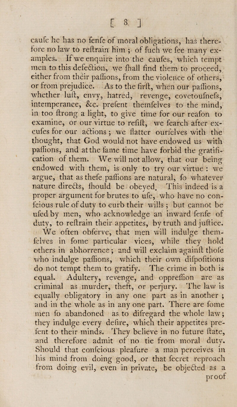 [ 3 ] caufe he has no fenfe of moral obligations, has there¬ fore no law to reft rain’ him ; of fuch we fee many ex¬ amples. If we enquire into the caufes, which tempt men to this defection, we fliall find them to proceed, either from their paftions, from the violence of others, or from prejudice. As to the firft, when our paftions, whether luft, envy, hatred, revenge, covetoufnefs, intemperance, &c. prefent themfelves to the mind, in too ftrong a light, to give time for our reafon to examine, or our virtue to refill:, we fearch after ex- cufes for our actions ; we flatter ourielves with the thought, that God would not have endowed us with paftions, and at the lame time have forbid the gratifi¬ cation of them. We will not allow, that our being endowed with them, is only to try our virtue : we argue, that as thefe paftions are natural, fo whatever nature directs, fhould be obeyed. This indeed is a proper argument for brutes to ufe, who have no con- fcious rule of duty to curb their wills ; but cannot be ufed by men, who acknowledge an inward fenfe of duty, to reftrain their appetites, by truth andjuftice. We often obferve, that men will indulge thern- feives in fome particular vices, while they hold others in abhorrence ; and will exclaim againft tfiofe who indulge paftions, which their own difpofitions do not tempt them to gratify. The crime in both is equal. Adultery, revenge, and oppreftion are as criminal as murder, theft, or perjury. The law is equally obligatory in any one part as in another ; and in the whole as in any one part. There are fome men fo abandoned as to difregard the whole law; they indulge every defire, which their appetites pre¬ fent to their minds. They believe in no future ftate, and therefore admit of no tie from moral dutv. j Should that confcious pleafure a man perceives in his mind from doing good, or that fecret reproach from doing evil, even in private, be objected as a proof