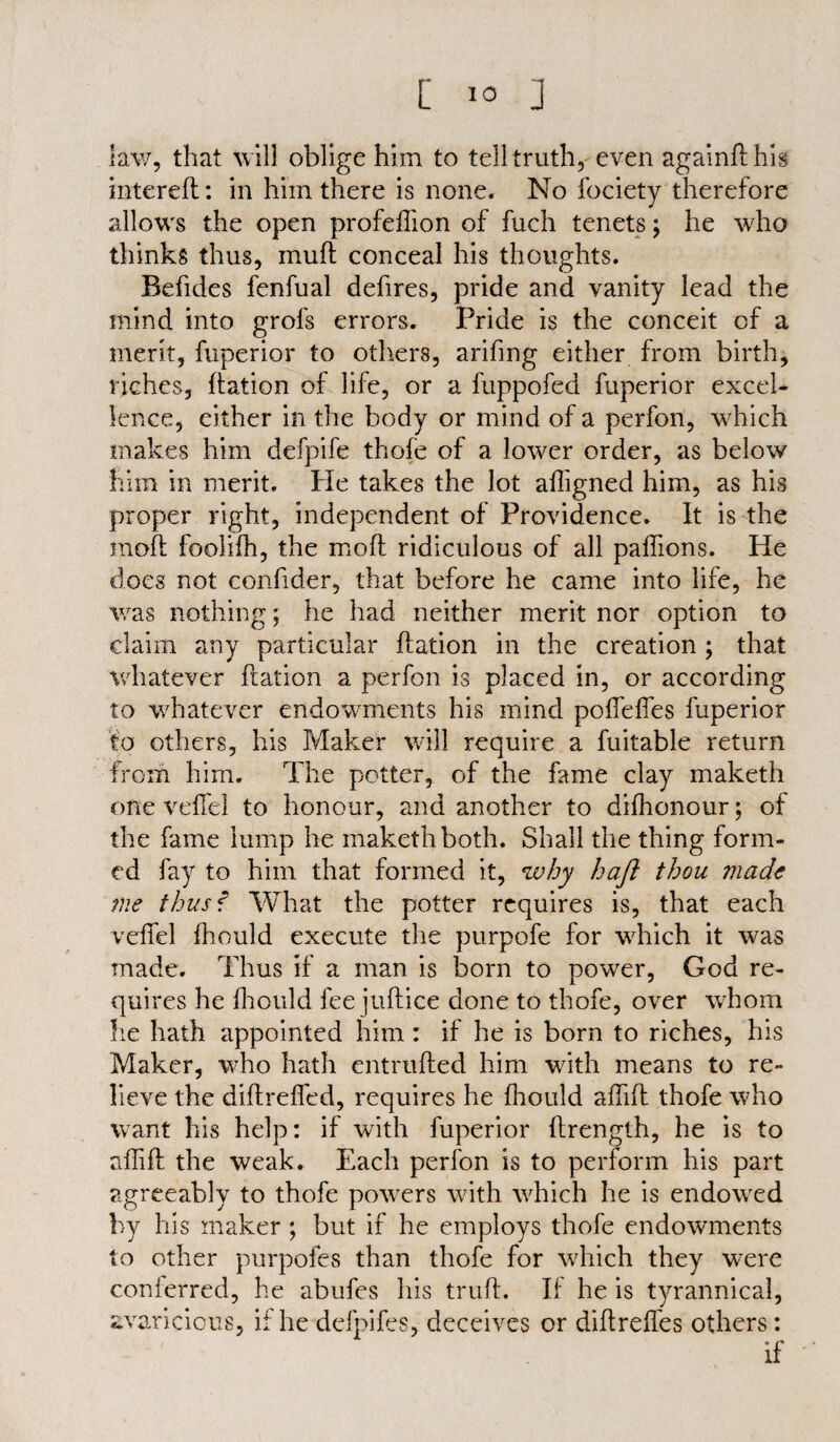 law, that will oblige him to tell truth, even againfthis intereft: in him there is none. No fociety therefore allows the open profeflion of fuch tenets j he who thinks thus, muff conceal his thoughts. Befides fenfual defires, pride and vanity lead the mind into grofs errors. Pride is the conceit of a merit, fuperior to others, arifing either from birth, riches, ftation of life, or a fuppofed fuperior excel¬ lence, either in the body or mind of a perfon, which makes him defpife thofe of a lower order, as below him in merit. He takes the lot afligned him, as his proper right, independent of Providence. It is the moft foolifh, the mold ridiculous of all paffions. He does not confider, that before he came into life, he was nothing; he had neither merit nor option to claim any particular ftation in the creation ; that whatever ftation a perfon is placed in, or according to whatever endowments his mind poffeffes fuperior to others, his Maker will require a fuitable return from him. The potter, of the fame clay maketh one veftel to honour, and another to difhonour; of the fame lump he maketh both. Shall the thing form¬ ed fay to him that formed it, why haft thou made me thus f What the potter requires is, that each veftel fhould execute the purpofe for which it was made. Thus if a man is born to power, God re¬ quires he fhould fee juftice done to thofe, over whom he hath appointed him: if he is born to riches, his Maker, who hath entrufted him with means to re¬ lieve the diftreffed, requires he fhould aftift thofe who want his help: if with fuperior ftrength, he is to aftift the weak. Each perfon is to perform his part agreeably to thofe powers with which he is endowed by his maker ; but if he employs thofe endowments to other purpofes than thofe for which they were conferred, he abufes his truft. If he is tyrannical, avaricious, if he defpifes, deceives or diftreftes others: if