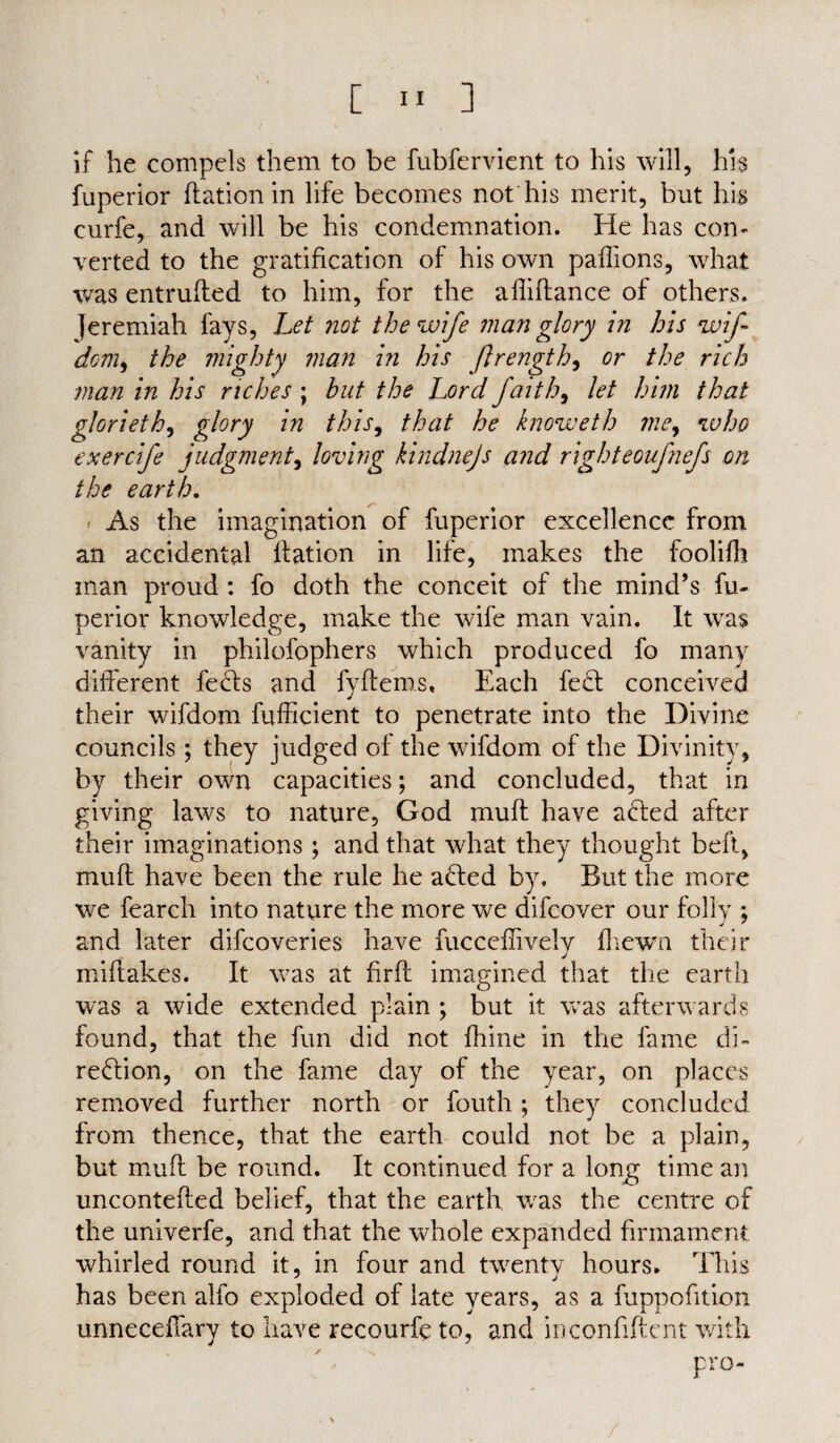 if he compels them to be fubfervient to his will, his fuperior ffation in life becomes not his merit, but his curfe, and will be his condemnation. He has con¬ verted to the gratification of his own paflions, what was entruffed to him, for the afliftance of others. Jeremiah fays, Let not the wife man glory in his wf dom, the mighty man in his ftrength, or the rich man in his riches ; but the Lord faith, let him that glorieth, glory in this, that he knoweth me, who exercfe judgment, loving kindnejs and righteoufnefs on the earth. As the imagination of fuperior excellence from an accidental llation in life, makes the foolifft man proud : fo doth the conceit of the mind’s fu¬ perior knowledge, make the wife man vain. It was vanity in philofophers which produced fo many different feels and fyftems. Each fe£l conceived their wifdom fufficient to penetrate into the Divine councils ; they judged of the wifdom of the Divinity, by their own capacities; and concluded, that in giving laws to nature, God muff have ahted after their imaginations ; and that what they thought beft, muff have been the rule he added by. But the more we fearch into nature the more we difeover our folly ; and later difeoveries have fucceffively fliewn their miffakes. It was at hrfl imagined that the earth was a wide extended plain ; but it was afterwards found, that the fun did not ihine in the fame di¬ rection, on the fame day of the year, on places removed further north or fouth; they concluded from thence, that the earth could not be a plain, but muff be round. It continued for a long time an unconteffed belief, that the earth was the centre of the univerfe, and that the whole expanded firmament whirled round it, in four and twenty hours. This has been alfo exploded of late years, as a fuppofition unneceffary to have recourfe to, and in confident with pro-